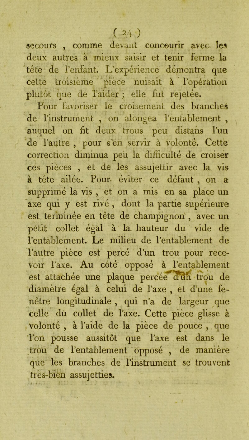 secours , comme devant concourir avec les deux autres à mieux saisir et tenir ferme la tête de l’enfant. L’expérience démontra que cette troisième, pièce nuisait à l’opération plutôt que de l’aider ; elle fut rejetée. Pour favoriser le croisement des brandies de l’instrument , on alongea l’entablement , auquel on fit deux trous peu distans l’un de l’autre , pour s’en servir à volonté. Cette correction diminua peu la difficulté de croiser ces pièces , et de les assujettir avec la vis à tête ailée. Pour, éviter ce défaut , on a supprimé la vis , et on a mis en sa place un âxe qui y est rivé , dont la partie supérieure est terminée en tête de champignon , avec un petit collet égal à la hauteur du vide de l’entablement. Le milieu de l’entablement de l’autre pièce est percé d’un trou pour rece- voir l’axe. Au côté opposé à l’entablement est attachée une plaque percée^^n trou de diamètre égal à celui de l’axe , et d’une fe- nêtre longitudmale , qui n’a de largeur que celle du collet de l’axe. Cette pièce glisse à Volonté , à l’aide de la pièce de pouce , que l’on pousse aussitôt que l’axe est dans le trou de l’entablement opposé , de manière que les branches de l’instrument se trouvent très-bien assujetties.
