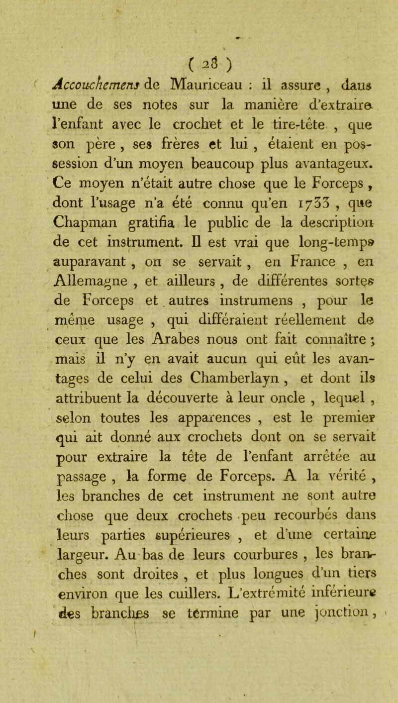 (2$) Accouchemens de Mauriceau : il assure , daus une de ses notes sur la manière d’extrair© l’enfant avec le crochet et le tire-tête , que son père , ses frères et lui , étaient en pos- session d’un moyen beaucoup plus avantageux. Ce moyen n’était autre chose que le Forceps , dont l’usage n’a été coimu qu’en iy55 , que Chapman gratifia le public de la description de cet instrument. Il est vrai que long-temp» auparavant , on se servait , en France , en Allemagne , et ailleurs , de différentes sorte» de Forceps et. autres instrumens , pour le même usage , qui différaient réeUemeiit de ceux que les Arabes nous ont fait connaître j mais il n’y en avait aucun qui eût les avan- tages de celui des Chamberlayn , et dont ils attribuent la découverte à leur oncle , lequel , selon toutes les apparences , est le premier qui ait donné aux crochets dont on se servait pour extraire la tête de l’enfant arrêtée au passage , la forme de Forceps. A la vérité , les branches de cet instrument ne sont autre chose que deux crochets peu recourbés dans leurs parties supérieures , et d’une certaine largeur. Au bas de leurs courbures , les brarv- ches sont droites , et plus longues d’un tiers environ que les cuillers. L’extrémité inférieure des brandies se termine par une jonction,