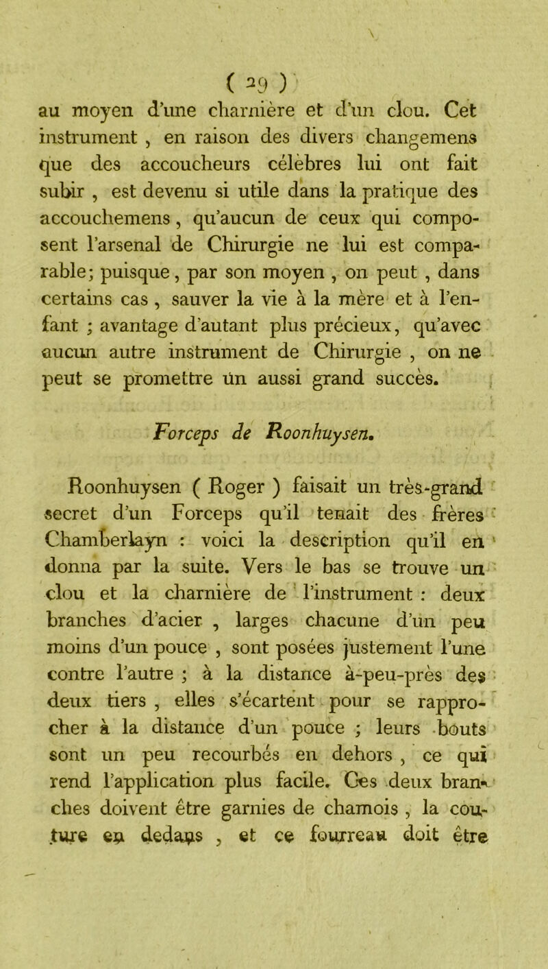 ( ^9 ) au moyen d’une charnière et d’un clou. Cet instrument , en raison des divers changemens que des accoucheurs célèbres lui ont fait subir , est devenu si utile dans la pratique des accouchemens, qu’aucun de ceux qui compo- sent l’arsenal de Chirurgie ne lui est compa- rable; puisque, par son moyen , on peut , dans certains cas , sauver la vie à la mère et à l’en- fant ; avantage d’autant plus précieux, qu’avec aucun autre instrument de Chirurgie , on ne peut se promettre ün aussi grand succès. Forceps de Roonhuysen, Roonhuysen ( Roger ) faisait un très-grand secret d’un Forceps qu’il tenait des frères Chamberiayn : voici la description qu’il en donna par la suite. Vers le bas se trouve un clou et la charnière de l’instrument : deux branches d’acier , larges chacune d’un peu moins d’un pouce , sont posées justement l’une contre l’autre ; à la distance à-peu-près des deux tiers , elles s’écartent pour se rappro- cher à la distance d’un pouce ; leurs bouts sont un peu recourbés en dehors , ce qui rend l’application plus facile. Ces deux bran- ches doivent être garnies de chamois , la cou- ture eu dedaus , et ce fourreau doit être