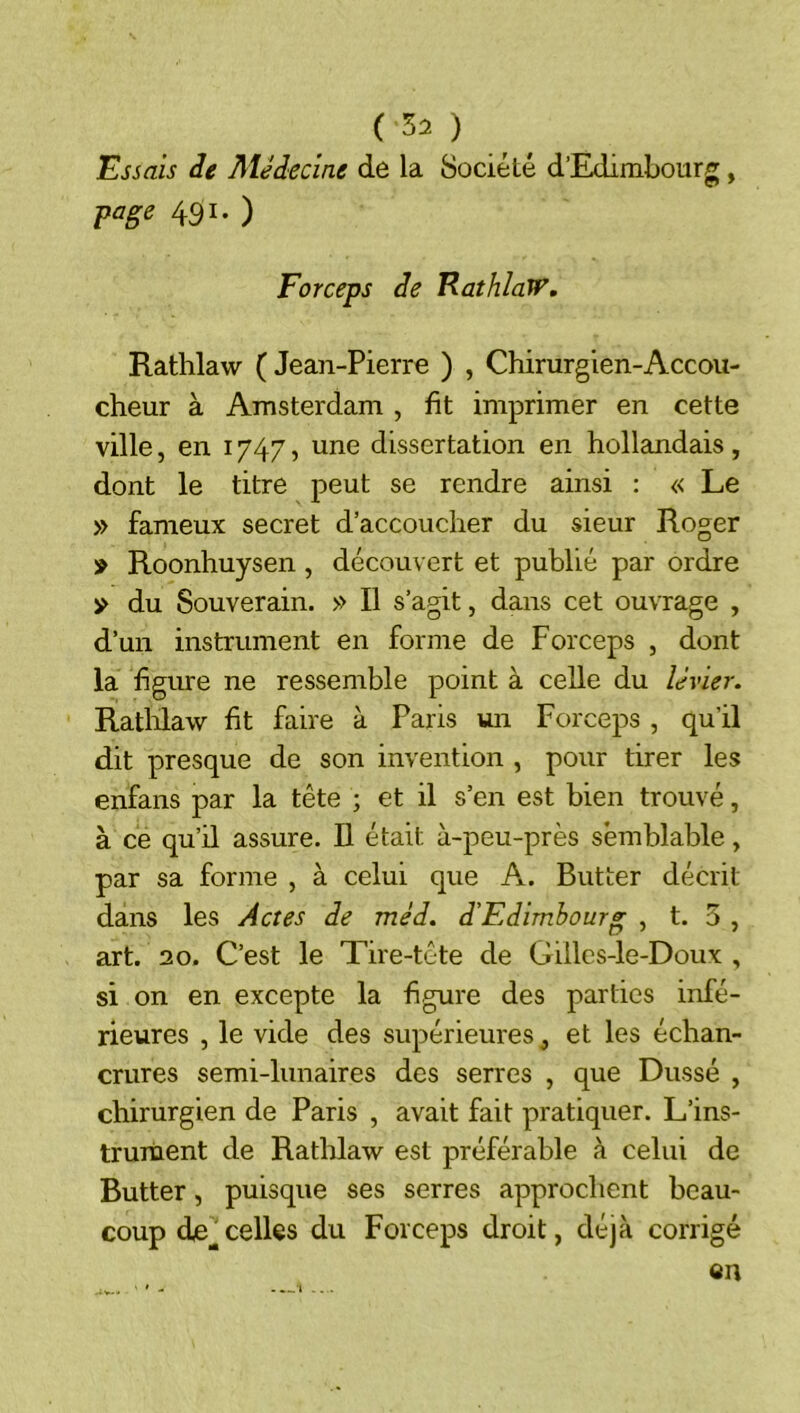 Essais àe Méàecine de la Société d’Edimbourg, fage 431. ) Forceps de EathlaW, Rathlaw ( Jean-Pierre ) , Chirurgien-Accou- cheur à Amsterdam , fit imprimer en cette ville, en 1747, une dissertation en hollandais , dont le titre peut se rendre ainsi : « Le » fameux secret d’accoucher du sieur Roger '» Roonhuysen , découvert et publié par ordre y du Souverain. » Il s’agit, dans cet ouvrage , d’un instrument en forme de Forceps , dont la figure ne ressemble point à celle du levier. Rathlaw fit faire à Paris vui Forceps , qu’il dit presque de son invention , pour tirer les enfans par la tête ; et il s’en est bien trouvé, à ce qu’il assure. Il était à-peu-près semblable, par sa forme , à celui que A. Butter décrit dans les Actes de méd. d'Edimbourg , t. 5 , art. 20. C’est le Tire-tête de Gilles-le-Doux , si on en excepte la figure des parties infé- rieures , le vide des supérieures, et les échan- crures semi-lunaires des serres , que Dusse , chirurgien de Paris , avait fait pratiquer. L’ins- trument de Rathlaw est préférable à celui de Butter, puisque ses serres approchent beau- coup de celles du Forceps droit, déjà corrigé en