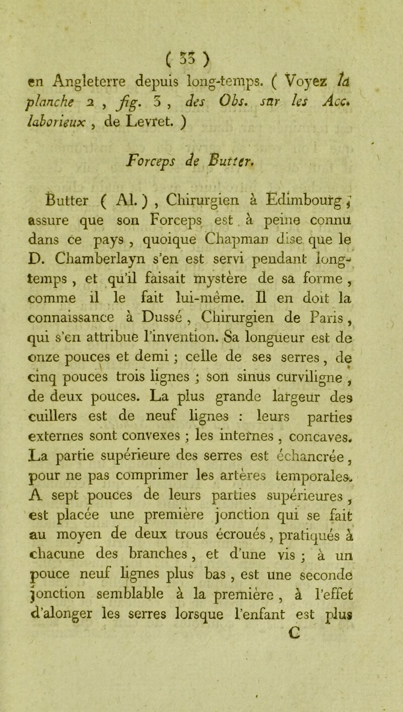 en Angleterre depuis long-temps. ( Voyez /d planche 2 , fig, 5 , des Obs. sur les Acc* laborieux , de Levret. ) Forceps de Butter. Butter ( Al. ) , Chirurgien à Edimbourg ^ assure que son Forceps est, à peine connu dans ce pays , quoique Chapman dise que le D. Chamberlayn s’en est servi pendant long-* temps , et qu’il faisait mystère de sa forme , comme il le fait lui-même. Il en doit la connaissance à Dusse , Chirurgien de Paris, qui s’en attribue l’invention. Sa longueur est de onze pouces et demi ; celle de ses serres, de cinq pouces trois lignes ; son sinus curviligne , de deux pouces. La plus grande largeur des cuillers est de neuf lignes : leurs parties externes sont convexes ; les internes , concaves. La partie supérieure des serres est échancrée, pour ne pas comprimer les artères temporales, A sept pouces de leurs parties supérieures , est placée ime première jonction qui se fait au moyen de deux trous écroués, pratiqués à chacune des branches, et d’une vis ; à un pouce neuf hgnes plus bas , est une seconde jonction semblable à la première , à l’effet d’alonger les serres lorsque l’enfant est plus C