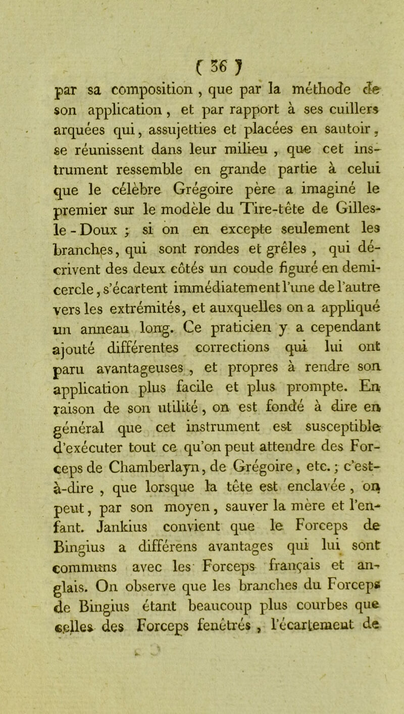 (S6J par sa composition , que par la méthode de son application, et par rapport à ses cuillers arquées qui, assujetties et placées en sautoir, se réunissent dans leur milieu , que cet ins- trument ressemble en grande partie à celui que le célèbre Grégoire père a imaginé le premier sur le modèle du Tire-tête de Gilles- le - Doux ; si on en excepte seulement les branches, qui sont rondes et grêles , qui dé- crivent des deux côtés un coude figuré en demi- cercle , s’écartent immédiatement Time de l’autre vers les extrémités, et auxquelles on a appliqué un anneau long. Ce praticien y a cependant ajouté différentes corrections qui lui ont paru avantageuses , et propres à rendre son application plus facile et plus prompte. En raison de son utdité, on est fonde a dire en général que cet instrument est susceptible; d’exécuter tout ce qu’on peut attendre des For- ceps de Chamberlayn, de Grégoire, etc. ; c’est- à-dire , que lorsque la tête est enclaA'ée , on peut, par son moyen, sauver la mère et l’en- fant. Janldus convient que le. Forceps de Bingius a différens avantages qui lui sont communs avec les Forceps français et an-» glais. On observe que les branches du Forceps de Bingius étant beaucoup plus courbes que «plies des Forceps feuêtrés , l’écartemcut de