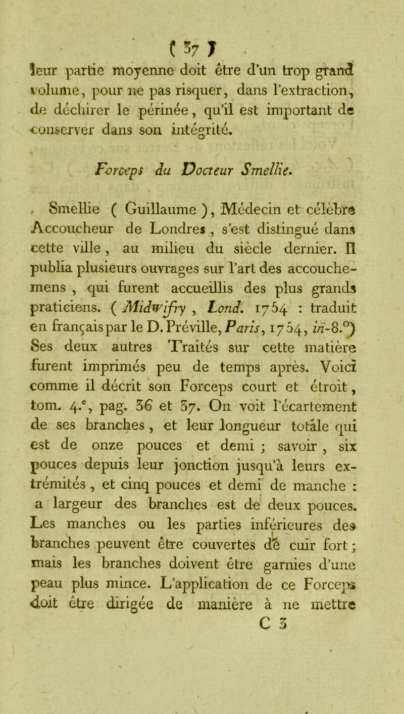 ( 57 T . leur partie moyenne doit être d’un trop grancl volume, pour ne pas risquer, dans l’extraction, de déchirer le périnée, qu’il est important de ■conserver dans son intégrité. Forceps du Docteur Smeîlie. , Smellie ( Guillaume ), Médecin et célèbre Accoucheur de Londres , s’est distingué dans cette ville, au milieu du siècle dernier. H publia plusieurs ouvrages sur l’art des accouche- mens , qui furent accueillis des plus grands praticiens. ( Midwifry , tond. 1764 : traduit en français par le D. Préville, Parfr, 1704, in-^P) Ses deux autres Traités sur cette matière furent imprimés peu de temps après. Voici comme il décrit son Forceps court et étroit, tom. 4.®, pag. 36 et 57. On voit Técartcment de ses branches , et leur longueur totale qui est de onze pouces et demi j savoir , six pouces depuis leur jonction jusqu’à leurs ex- trémités , et cinq pouces et demf de manclie : a largeur des branches est de deux pouces. Les manches ou les parties inférieures des branches peuvent être couvertes de cuir fort ; mais les branches doivent être garnies d’une peau plus mince. L’application de ce Forcej^ <iûit être dirigée de manière à ne mettre C 3