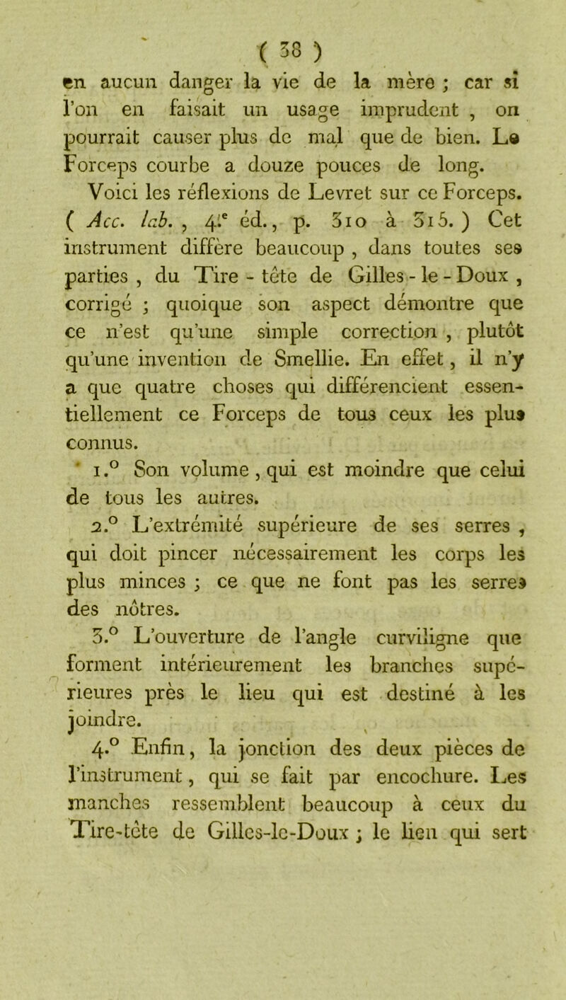 en aucun danger la vie de la mère ; car sî l’on en faisait un usage imprudent , on pourrait causer plus de mal que de bien. Le Forceps courbe a douze pouces de long. Voici les réflexions de Levret sur ce Forceps. ( Acc. la.b. , 4'.® éd., p. 3io à 5i5. ) Cet instrument diffère beaucoup , dans toutes ses parties , du Tire - tête de Gilles - le - Doux , corrigé ; quoic^ue son aspect démontre que ce n’est qu’une simple correction , plutôt qu’une invention de Smellie. En effet, il n’y a que quatre choses qui différencient essen- tiellement ce Forceps de tous ceux les plus connus. * ISon volume , qui est moindre que celui de tous les autres. 2. ° L’extrémité supérieure de ses serres , qui doit pincer nécessairement les corps les plus minces ; ce que ne font pas les serres des nôtres. 3. ° L’ouverture de l’angle curviligne que forment intérieurement les branches supé- rieures près le lieu c^ui est destiné à les joindre. 4. ° Enfin, la jonction des deux pièces de l’instrument, qui se fait par encochure. I^es manches ressemblent beaucoup à ceux du Tire'tcte de Gillcs-lc-Doux ; le lieu qui sert