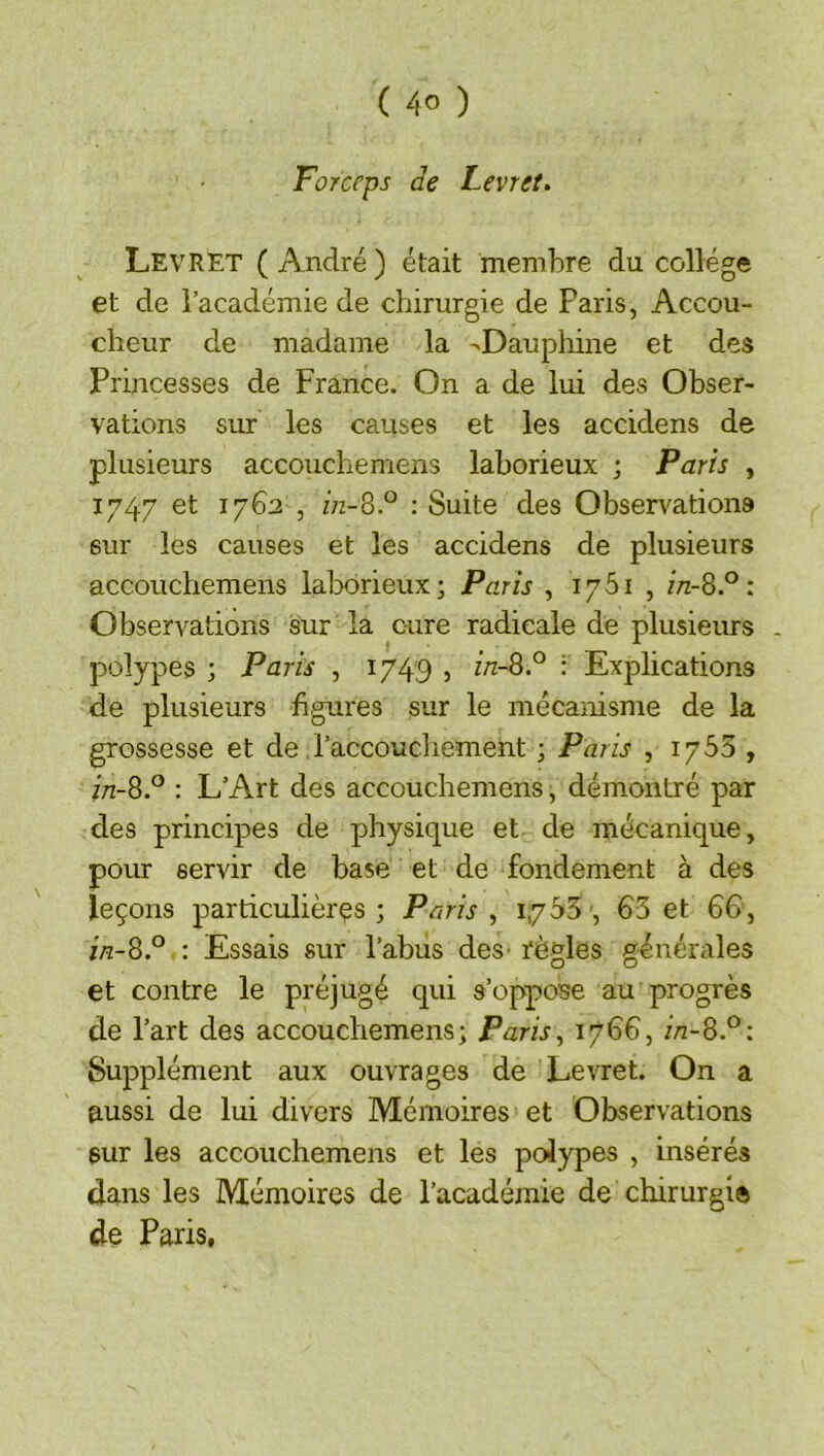 Forceps de Levret. LevRET ( André ) était membre du collège et de l’académie de chirurgie de Paris, Accou- cheur de madame la ->Daupliine et des Princesses de France. On a de lui des Obser- vations sur les causes et les accidens de plusieurs accouchemens laborieux ; Parts , 1747 et 1762 , in-SP ; Suite des Observations sur les causes et les accidens de plusieurs accouchemens lalaorieux; Paris , 1761 , in-8P : Observations sur la cure radicale de plusieurs - polypes ; Paris , 1749 » inSP : Explications de plusieurs figures sur le mécanisme de la grossesse et de l’accouchement ; Paris , 1763 , in-8P : L’Art des accouchemens, démontré par des principes de physique et de mécanique, pour servir de base et de fondement à des leçons particulières; Paris ^ 1,7^5, 65 et 66, ia-8P : Essais sur l’abiis deS’ règles générales et contre le préjugé qui s’oppose au progrès de l’art des accouchemens; Paris^ 1766, in-8P\ Supplément aux ouvrages de Levret. On a aussi de lui divers Mémoires et Observations sur les accouchemens et les polypes , insérés dans les Mémoires de l’académie de chirurgi® de Paris,
