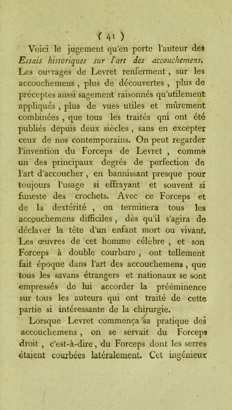 Voici le jugement qu’en porte rauteur des Essais historiques sur l’art des accouchemens. Les ouvrages de Levret renferment, sur les accouchemens , plus de découvertes , plus de préceptes aussi sagement raisonnés qu’utilement appliqués , plus de vues utiles et mûrement combinées , que tous les traités qni ont été publiés depuis deux siècles , sans en excepter ceux de nos contemporains. On peut regarder l’invention du Forceps de Levret , comme un des principaux degrés de perfection de l’art d’accoucher, en bannissant presque pour toujours l’usage si effrayant et souvent si funeste des crochets. Avec ce Forceps et de la dextérité , on terminera tous les accpuchemens difficiles , dès qu’il s’agira de déclaver la tête d’un enfant mort ou vivant. Les œuvres de 'cet homme célèbre , et son Forceps à double courbure , ont tellement fait époque dans l’art des accouchemens , que tous les savans étrangers et nationaux se sont empressés de lui accorder la prééminence sur tous les auteurs qui ont traité de cette partie si intéressante de la chirurgie. Lorsque Levret commença'sa pratique des accouchemens , on se servait du Forceps droit , c’est-à-dire, du Forceps dont les serres étaient courbées latéralement. Cet ingénieux