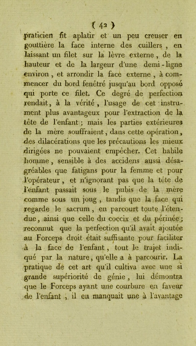praticien fit aplatir et un peu creuser en gouttière la face interne des cuillers , en laissant un filet sur la lèvre externe , de la hauteur et de la largeur d’une demi - ligne environ , et arrondir la face externe , à com- mencer du bord fenêtré jusqu’au bord opposé qui porte ce filet. Ce degré de perfection rendait, à la vérité, l’usage de cet instru- ment plus avantageux pour l’extraction de la tête de l’enfant ; mais les parties extérieures de la mère souffiraient, dans cette opération, des dilacérations que les précautions les mieux dirigées ne pouvaient empêcher. Cet habüe homme , sensible à des accidens aussi désa- gréables que fatigans pour la femme et pour l’opérateur , et n’ignoran,t pas que la tête de i’énfant passait sous le pubis de la mère comme sous un joug , tandis que la face qui regarde le sacrum , en parcourt toute l’éten- due , ainsi que celle du coccix et du périnée ; reconnut que la perfection qu’il avait ajoutée au Forceps droit était suffisante pour faciliter à la face de l’enfant, tout le trajet indi- qué par la nature, qu’elle a à parcourir. La pratique de cet art qu’il cultiva avec une si grande supériorité de génie , lui démontra que le Forceps ayant une courbure en faveur de l’enfant , il en manquait une à l'avantage