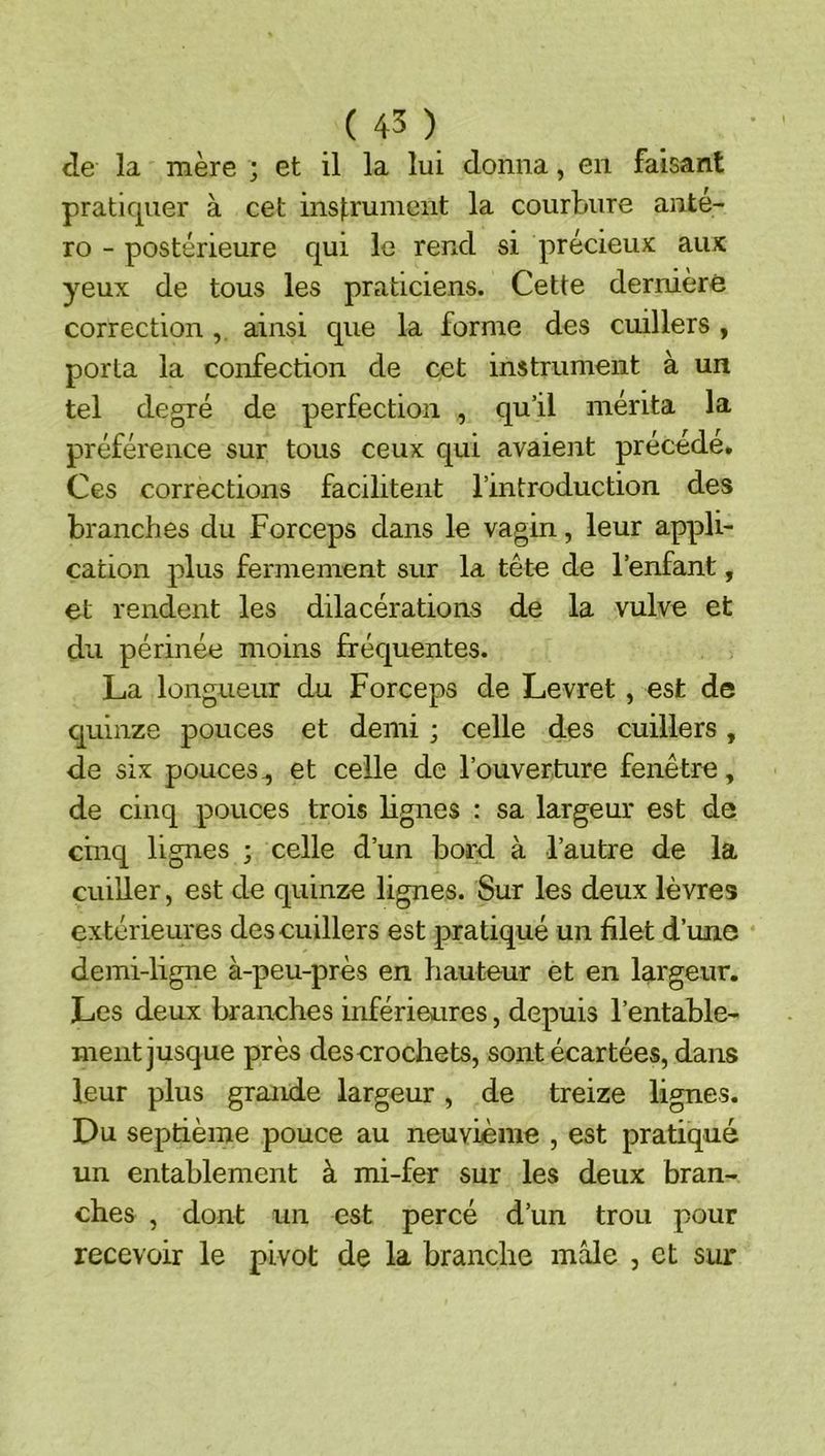 de la mère ; et il la lui donna, en faisant pratiquer à cet ins|:runient la courbure anté- ro - postérieure qui le rend si précieux aux yeux de tous les praticiens. Cette dernière correction ainsi que la forme des cuillers , porta la confection de cet instrument à un tel degré de perfection , qu’il mérita la préférence sur tous ceux qui avaient précédé. Ces corrections facilitent l’introduction des branches du Forceps dans le vagin, leur appli- cation plus fermement sur la tête de l’enfant, et rendent les dilacérations de la vulve et du périnée moins fréquentes. La longueur du Forceps de Levret, est de cjuinze pouces et demi ; celle des cuillers, de six pouces^ et celle de l’ouverture fenêtre, de cinq pouces trois lignes : sa largeur est de cinq lignes ; celle d’un bord à l’autre de la cuiller, est de quinze lignes. Sur les deux lèvres extérieures des cuillers est pratiqué un filet d’une demi-ligne à-peu-près en hauteur et en largeur. Les deux branches inférieures, depuis l’entable- ment jusque près descrochets, sont écartées, dans leur plus grande largeur, de treize lignes. Du septième pouce au neuvième , est pratiqué un entablement à mi-fer sur les deux bran- ches , dont un est percé d’un trou pour recevoir le pivot de la branche mâle , et sur