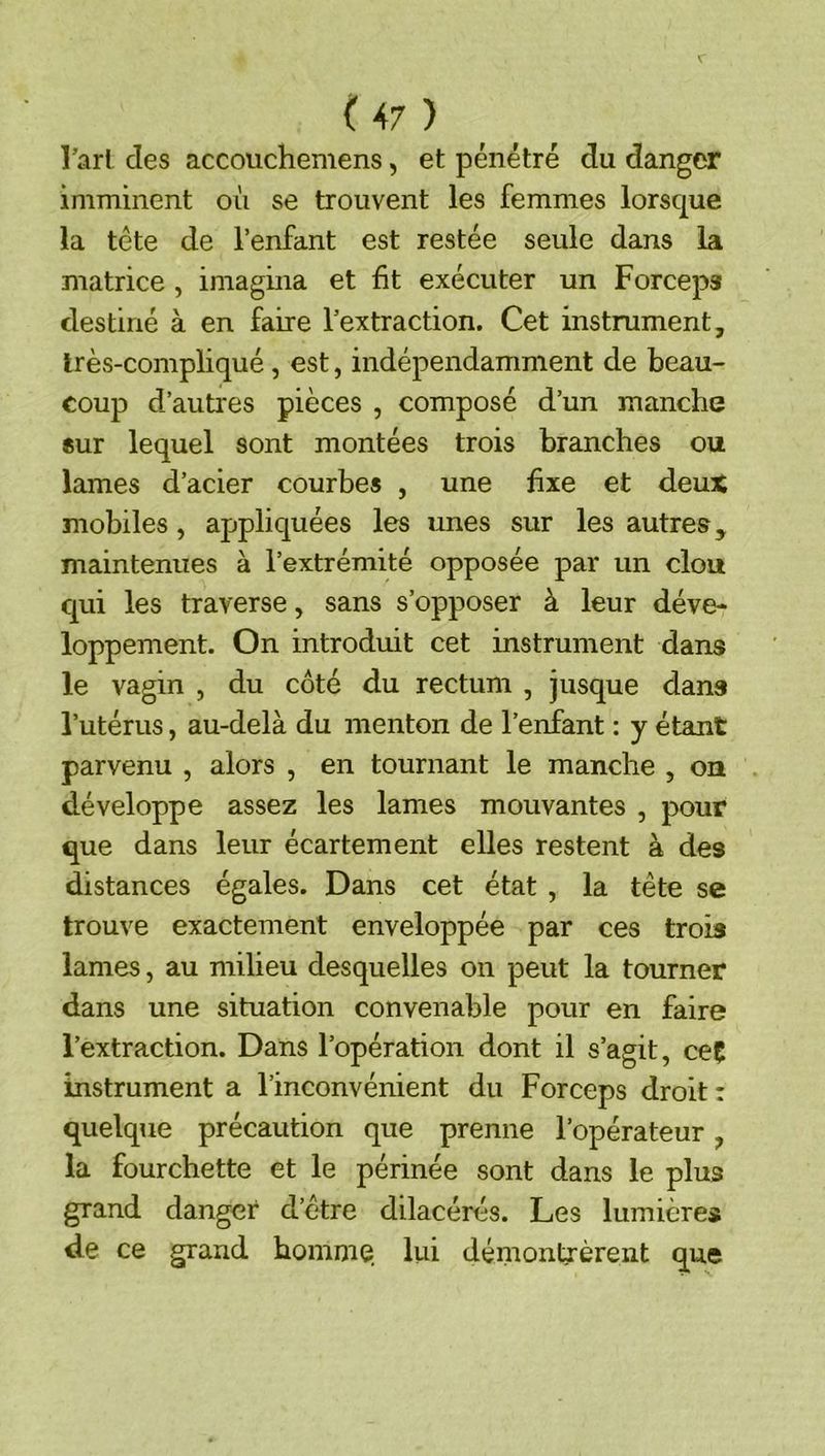 l’arl des accouchemens, et pénétré du danger imminent où se trouvent les femmes lorsque la tête de l’enfant est restée seule dans la matrice , imagina et fit exécuter un Forceps destiné à en faire l’extraction. Cet instrument, très-compliqué, est, indépendamment de beau- coup d’autres pièces , composé d’un manche «ur lequel sont montées trois branches ou lames d’acier courbes , une fixe et deux mobiles, appliquées les unes sur les autres, maintenues à l’extrémité opposée par un clou cjui les traverse, sans s’opposer à leur déve- loppement. On introduit cet instrument dans le vagin , du côté du rectum , jusque dans l’utérus, au-delà du menton de l’enfant ; y étant parvenu , alors , en tournant le manche , on développe assez les lames mouvantes , pour que dans leur écartement elles restent à des distances égales. Dans cet état , la tête se trouve exactement enveloppée par ces trois lames, au milieu desquelles on peut la tourner dans une situation convenable pour en faire l’extraction. Dans l’opération dont il s’agit, ceÇ instrument a l’inconvénient du Forceps droit : quelque précaution que prenne l’opérateur, la fourchette et le périnée sont dans le plus grand danger d’être dilacérés. Les lumières de ce grand homme, lui démontrèrent que