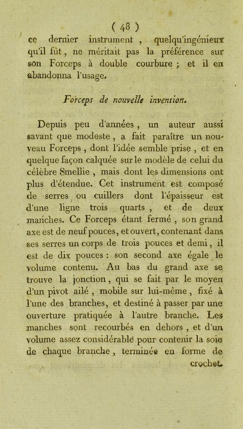 ce dernier instrument , quelqu’ingcmetne qu’il fût, ne méritait pas la préférence sur son Forceps à double courbure ; et il en abandonna l’usage. Forceps de nouvelle invention» Depuis peu d’années , un auteur aussi savant que modeste , a fait paraître un nou- veau Forceps , dont l’idée semble prise , et en quelque façon calquée sur le modèle de celui du célèbre Smellie , mais dont les dimensions ont plus d’étendue. Cet instrument est composé de serres ^ ou cuillers dont l’épaisseur est d’une ligne trois quarts , et de deux mariclies. Ce Forceps étant fermé , son grand axe est de neuf pouces, et ouvert, contenant dans ses serres un corps de trois pouces et demi, il est de dix pouces : son second axe égale le volume contenu. Au bas du grand axe se trouve la jonction, qui se fait par le moyen d’un pivot ailé , mobile sur lui-même , fixé à l’une des branches, et destiné à passer par une ouverture pratiquée à l’autre branche. Les manches sont recourbés en dehors , et d’un volume assez considérable pour contenir la soie de chaque branche, terminé® en forme de crochet.
