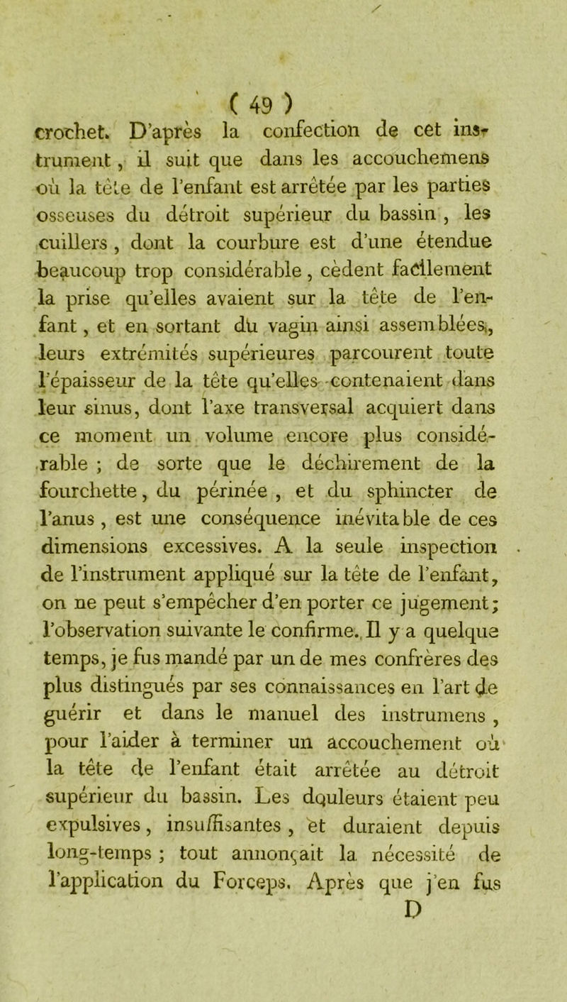 crochet. D’après la confection de cet ins^ tmmeiit, il suit que dans les accouchemens où la tète de l’enfant est arrêtée par les parties osseuses du détroit supérieur du bassin , les cuillers , dont la courbure est d’une étendue beaucoup trop considérable , cèdent facilement la prise qu’elles avaient sur la tête de l’en- fant , et en sortant du vagin ainsi assem blées,, leurs extrémités supérieures parcourent toute l'épaisseur de la tête qu’elles- eontenaient dans leur sinus, dont l’axe transversal acquiert dans ce moment un volume encore plus considé- rable ; de sorte que le déchirement de la fourchette, du périnée , et du sphincter de l’anus , est une conséquence inévita ble de ces dimensions excessives. A la seule inspection de l’instrument appliqué sur la tête de l’enfant, on ne peut s’empêcher d’en porter ce jugement; l’observation suivante le confirme.. H y a quelque temps, je fus mandé par un de mes confrères des plus distingués par ses connaissances en l’art de guérir et dans le manuel des instrumens , pour l’aider à terminer un accouchement où la tête de l’enfant était arrêtée au détroit supérieur du bassin. Les dquleurs étaient peu expulsives, insuffisantes , èt duraient depuis long-temps ; tout annonçait la nécessité de l’application du Forceps. Après que j’en fus D