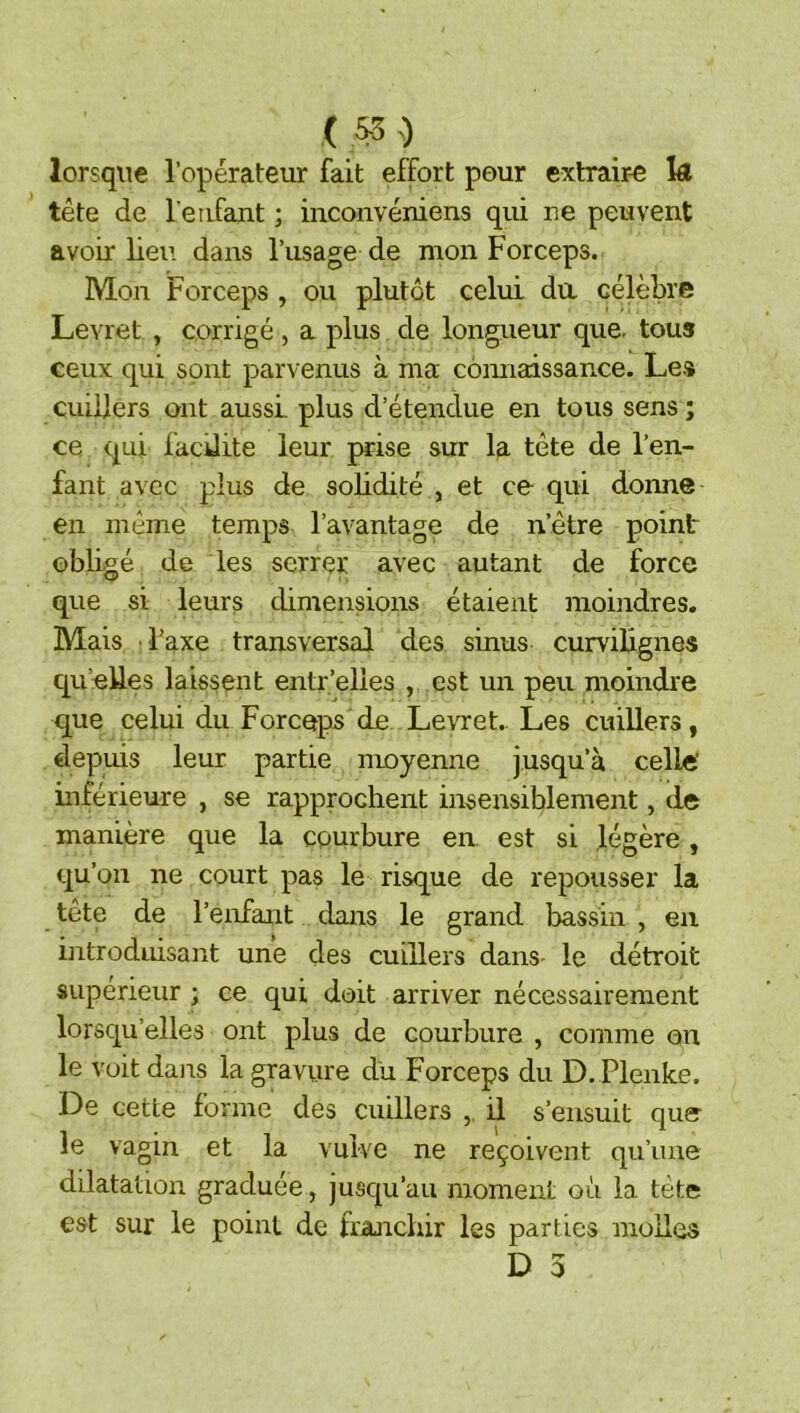 ( 0 lorsque l’opérateur fait effort pour extrair-e Iæ tête de l eafant ; inconvéniens qui ne peuvent avoir lieu dans l’usage de mon Forceps. Mon Forceps , ou plutôt celui da célèbre Levret , corrigé, a plus de longueur que. tous ceux qui sont parvenus à ma cômiaissance. Le.% cuillers ont aussi plus d’étendue en tous sens ; ce qui facdite leur prise sur la tête de l’en- fant avec plus de solidité , et ce qui donne en même temps l’avantage de n’être point obligé de les serrer avec autant de force que si leurs dimensions étaient moindres. Mais l’axe transversal des sinus curvilignes qu’elles laissent entr’elles , est un peu moindre que celui du Forceps de Levret. Les cuillers, €lepuis leur partie moyenne jusqu’à celle' inférieure , se rapprochent insensiblement, de manière que la courbure en est si légère, qu’on ne court pas le risque de repousser la tête de l’enfant dans le grand bassin , en introduisant une des cuillers dans- le détroit supérieur ; ce qui doit arriver nécessairement lorsqu’elles ont plus de courbure , comme an le voit dairs la gravure du Forceps du D. Plenke. De cette forme des cuillers , il s’ensuit que- le vagin et la vulve ne reçoivent qu’une dilatation graduée, jusqu’au moment où la tète est sur le point de frajichir les parties molles
