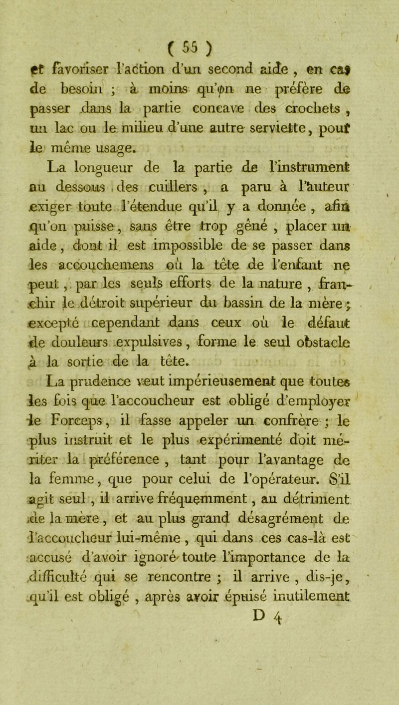 I , (55) ft favoriser l’action d’un second aide , en caf de besoin ; à moins qu’on ne préfère de passer dans la partie concave des crochets , un lac ou le milieu d’une autre serviette, pouf le même usage. La longueur de la partie de l’instrument nu dessous . des cuillers , a paru à l’kuteur exiger toute l’étendue qu’il y a donnée , afia qu’on puisse, sans être trop gêné , placer ua aide, dont il est impossible de se passer dans les acGo^chemens où la tête de l’enfant ne peut,. par les seuls efforts de la nature , fran* .chir le détroit supérieur du bassin de la mère .excepté cependant dans ceux où le défaut de douleurs expulsives, forme le seul obstacle (à la sortie de la tête. La prudence veut impérieusement que touLea les fois que l’accoucheur est obligé d’employer ie Forceps, il fasse appeler un confrère ; le ■plus instruit et le plus expérimenté doit mé- riter la préférence , tant pour ravantage de la femnre, que pour celui de l’opérateur. S’il agit seul , il arrive fréquemment, au détriment .de la mère , et au plus grand désagrément de l’accoucheur lui-même , qui dans ces cas-là est accusé d’avoir ignoré'toute l’importance de la difîiculté qui se rencontre ; ü arrive , dis-je .qu’il est obligé , après avoir épuisé inutilement D 4