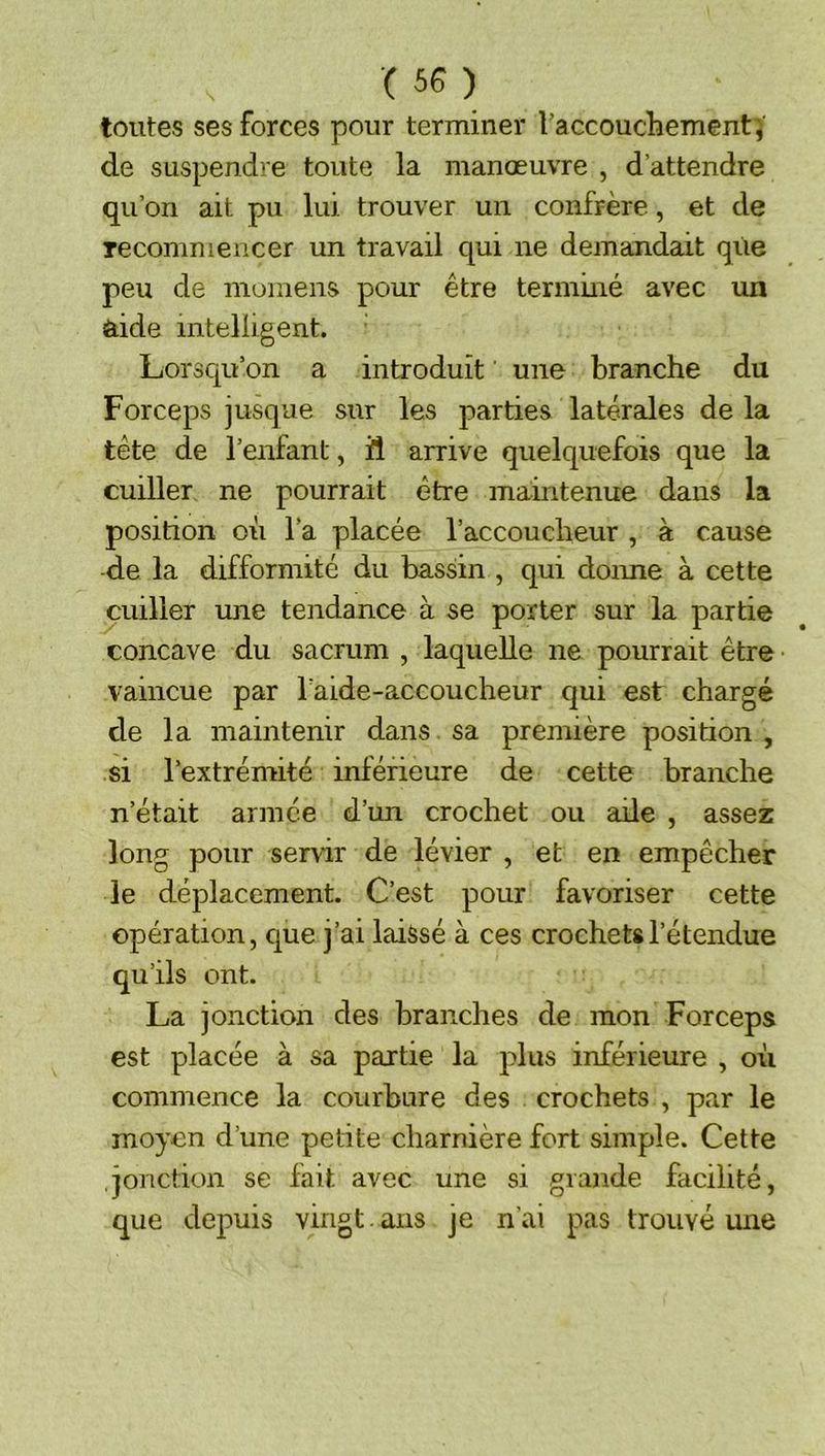 toutes ses forces pour terminer raccouchement'j de suspendre toute la manœuvre , d’attendre qu’on ait pu lui trouver un confrère, et de recommencer un travail qui ne demandait que peu de mumens pour être terminé avec un aide intelligent. Lorsqu’on a introduit une branche du Forceps jusque sur les parties latérales de la tête de l’enfant, il arrive quelquefois que la cuiller ne pourrait être maintenue dans la position où l’a placée l’accoucheur , à cause de la difformité du bassin , qui donne à cette cuiller une tendance à se porter sur la partie concave du sacrum , laquelle ne pourrait être vaincue par l’aide-accoucheur qui est chargé de la maintenir dans sa première position , si l’extrémité inférieure de cette branche n’était armée d’un crochet ou aile , assez long pour servir de lévier , et en empêcher le déplacement. C’est pour favoriser cette opération, que j’ai laissé à ces crochets l’étendue qu’ils ont. La jonction des branches de mon Forceps est placée à sa partie la plus inférieure , où commence la courbure des crochets , par le moyen d’une petite charnière fort simple. Cette jonction se lait avec une si grande facilité, que depuis vingt , ans je n'ai pas trouvé une