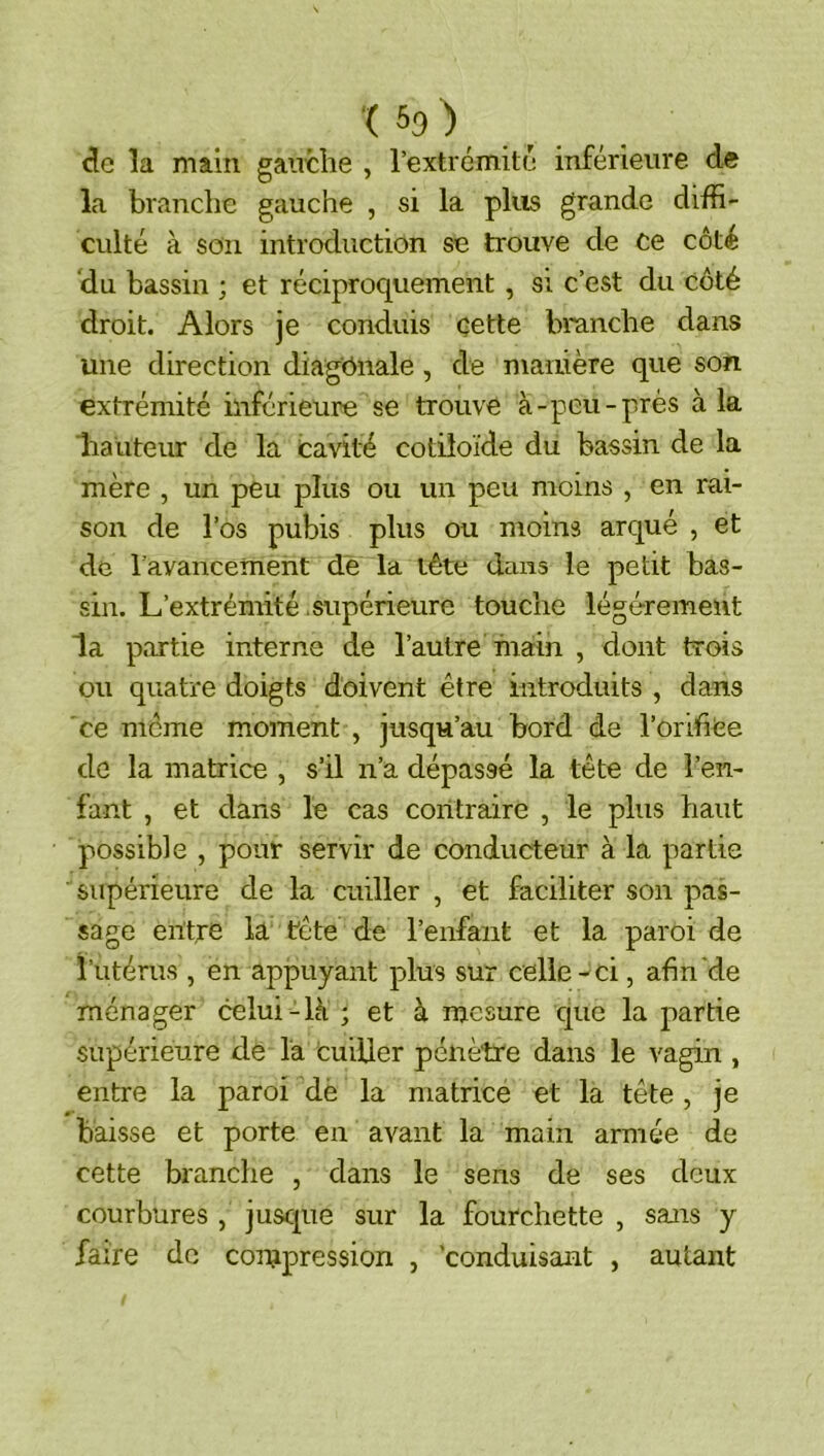 ■( 59^ _ cle la main gaiitlie , l’extrémilu inférieure d« la branche gauche , si la plus grande diffi- culté à son introduction se trouve de ce côté du bassin ; et réciproquement , si c’est du côté droit. Alors je conduis cette branche dans une direction diagonale, de manière que son extrémité inférieure se trouve à-peu-près à la hauteur de la cavité cotiloïde du bassin de la mère , un peu plus ou un peu moins , en rai- son de l’os pubis plus ou moins arqué , et de l'avancement de la tête dans le petit bas- sin. L’extrémité .supérieure touche légèrement la partie interne de l’autre main , dont trois ou quatre doigts doivent être introduits , dans ce meme moment , jusqu’au bord de l’orifiCe de la matrice , s’il n’a dépassé la tête de l’en- fant , et dans le cas contraire , le plus haut possible , pour servir de conducteur à la partie supérieure de la cuiller , et faciliter son pas- sage entre la tête de l’enfant et la paroi de futérus , en appuyant plus sur celle-ci, afin de ménager celui-là ; et à mesure que la partie supérieure de la cuiller pénètre dans le vagin , entre la paroi dè la matrice et la tête , je baisse et porte en avant la main armée de cette branche , dans le sens de ses deux courbures , juscpie sur la fourchette , sans y faire de con^pression , conduisant , autant
