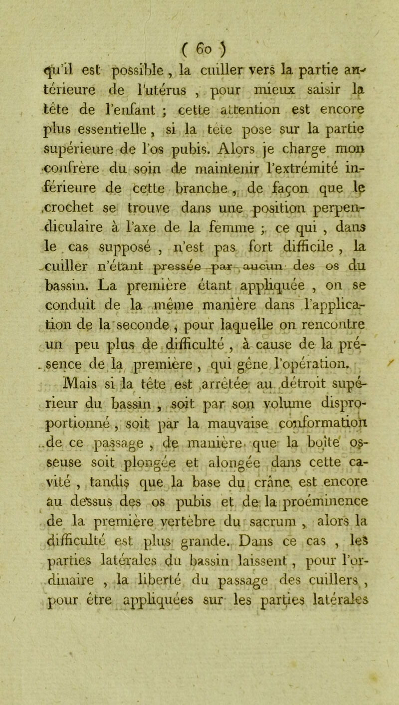 qu’il est possible , la cuiller vers la partie an- térieure de l’iitérus , pour mieux saisir la tête de l’enfant ; cette attention est encore plus essentieDe, si la tete pose sur la partie supérieure de l’os pubis. Alors je charge mon •coirfrère du soin de maintenir l’extrémité in- férieure de cette branche , de façon que Iç .crochet se trouve dans une position perpen- dicidaire à l’axe de la femme ce qui , dans le cas supposé , n’est pas fort difficile , la cuiller n’étant pressée par aucun des os du bassin. La première étant appliquée , on se conduit de la même manière dans l’applica- tion de la seconde , pour laquelle on rencontre un peu plus de difficulté , à cause de la pré- . sence dé la première , qui gêne l’opération. Mais si la tête est .arrêtée au détroit supé- rieur du bassin , soit par son volume dispro- portionné , soit par la mauvaise conformation ..de ce passage , de manière, que la boîte oi- seuse soit plongée et alougéc dans cette ca- vité , tandis que la base du crâne est encore au de'ssus des os pubis et de la proéminence de la première vertèbre du sacrum y alors la difficulté est pins grande. Dans ce cas , les parties latérales du bassin laissent , pour l’or- dinaire , la liberté du passage des cuillers , pour être appliquées sur les parties latérales