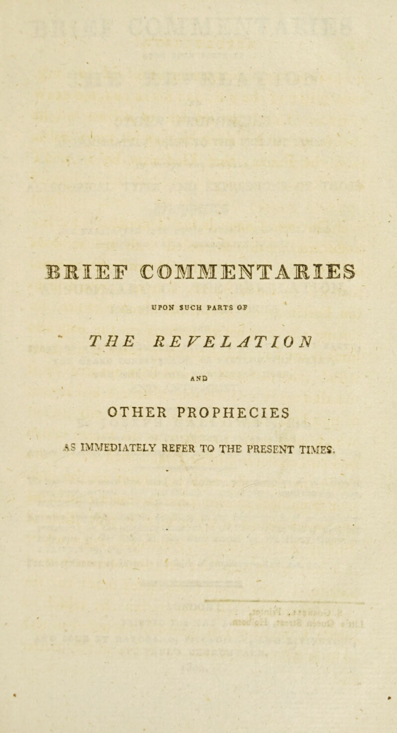 BSIEF COMMENTARIES UPON SUCH PARTS OF THE REVELATION i OTHER PROPHECIES AS IMMEDIATELY REFER TO THE PRESENT TIMES.