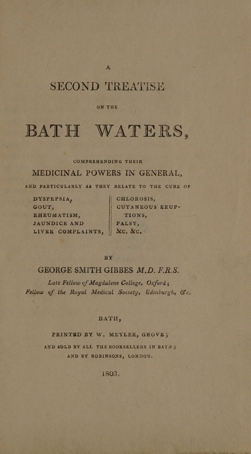 SECOND TREATISE ON THE BATH WATERS, COMPREHENDING THEIR MEDICINAL POWERS IN GENERAL, AND PARTICULARLY AS THEY RELATE TO THE CURE OF DYSPEPSIA, | CHLOROSIS, GOUT, CUTANEOUS ERUP- RHEUMATISM, | MONS, JAUNDICE AND | PALSY, LIVER COMPLAINTS, || &c. &c.- ! BY GEORGE SMITH GIBBES M.D. F.R.S. Late Fellow of Magdalene College, Oxford ; Fellow of the Royal Medical Socrety, Edinburgh, @c. BATH, PRINTED BY W. MEYLER, GROVE; AND SOLD BY ALL THE BOOKSELLERS IN BATH. AND BY ROBINSONS, LONDON, 1803.