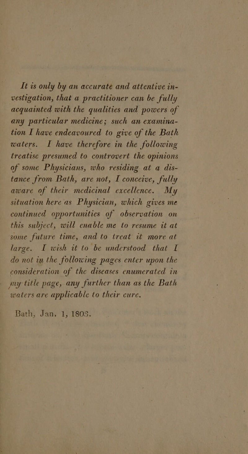 It ts only by an accurate and attentive in- vestigation, that a practitioner can be fully acquainted with the qualities and powers of any particular medicine; such an examina- tion I have endeavoured to give of the Bath waters. I have therefore in the following treatise presumed to controvert the opinions of some Physicians, who residing at a dis- tance from Bath, are not, I conceive, fully aware of their medicinal excellence. My situation here as Physician, which gives me continued opportunities of observation on this subject, will enable me to resume it at some future time, and to treat it more at large. I wish it to be understood that I do not in the following pages enter upon the consideration of the diseases enumerated in my title page, any further than as the Bath waters are applicable to their cure. Bath, Jan. 1, 1803.
