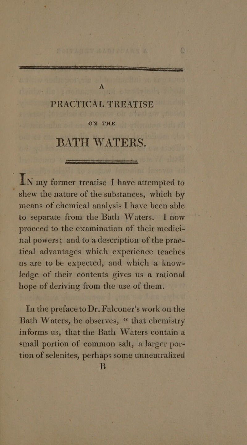 ON THE BATH WATERS. In my former treatise I have attempted to  shew the nature of the substances, which by means of chemical analysis I have been able to separate from the Bath Waters. I now proceed to the examination of their medici- nal powers; and to a description of the prac- tical advantages which experience teaches us are to be expected, and which a know- ledge of their contents gives us a rational hope of deriving from the use of them. In the preface to Dr. Falconer’s work on the - Bath Waters, he observes, “ that chemistry informs us, that the Bath Waters contain a small portion of common salt, a larger por- tion of selenites, perhaps some unneutralized B