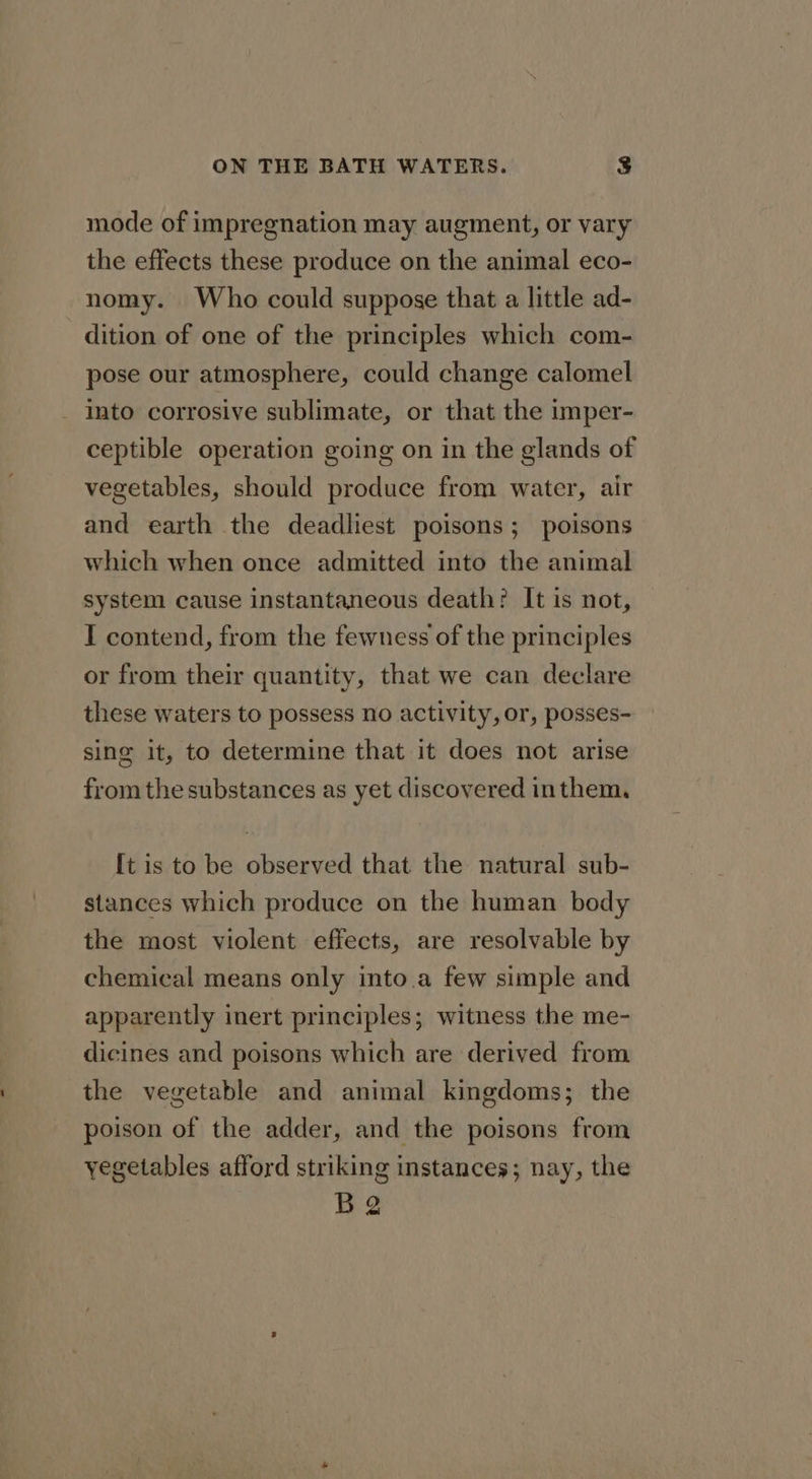 mode of impregnation may augment, or vary the effects these produce on the animal eco- nomy. Who could suppose that a little ad- dition of one of the principles which com- pose our atmosphere, could change calomel into corrosive sublimate, or that the imper- ceptible operation going on in the glands of vegetables, should produce from water, air and earth the deadliest poisons; poisons which when once admitted into the animal system cause instantaneous death? It is not, I contend, from the fewness of the principles or from their quantity, that we can declare these waters to possess no activity, or, posses- sing it, to determine that it does not arise from the substances as yet discovered inthem, [t is to be observed that the natural sub- stances which produce on the human body the most violent effects, are resolvable by chemical means only into.a few simple and apparently inert principles; witness the me- dicines and poisons which are derived from the vegetable and animal kingdoms; the poison of the adder, and the poisons from yegetables afford striking instances; nay, the Ba