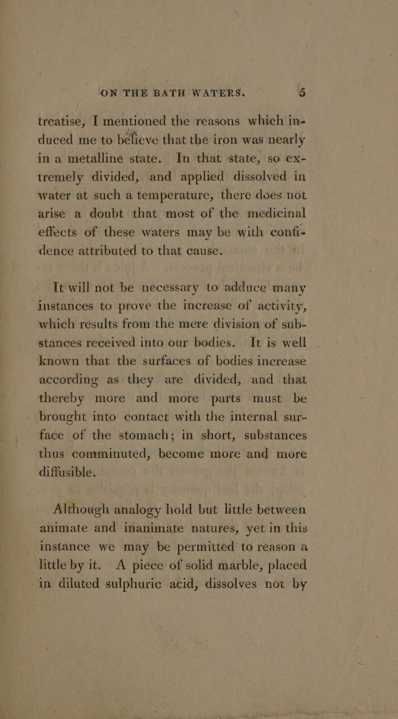 treatise, [ mentioned the reasons which in- duced me to believe that the iron was nearly in a metalline state. In that state, so ex- tremely divided, and applied dissolved in water at such a temperature, there does not arise a doubt that most of the medicinal effects of these waters may be with confi- dence attributed to that cause. ! It will not be necessary to adduce many instances to prove the increase of activity, which results from the mere division of sub- stances received into our bodies. It is well known that the surfaces of bodies increase’ according as they are divided, and that thereby more and more parts must be brought into contact with the internal sur- face of the stomach; in short, substances thus comminuted, become more and more diffusible. Although analogy hold but little between animate and inanimate natures, yet in this instance we may be permitted to reason a little by it. A piece of solid marble, placed | -in diluted sulphuric acid, dissolves not by