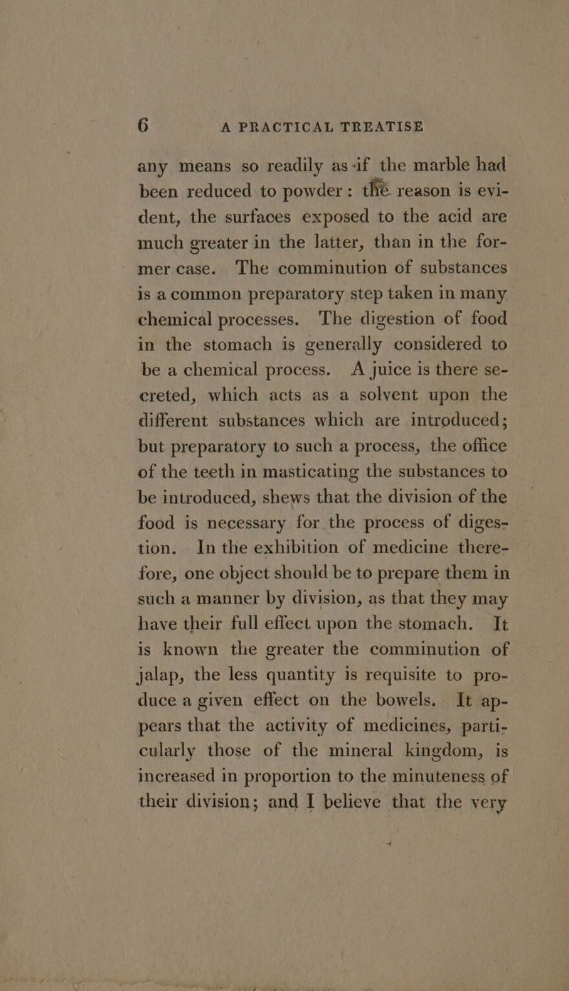any means so readily as-if the marble had been reduced to powder : the. reason is evi- dent, the surfaces exposed to the acid are much greater in the latter, than in the for- mer case. The comminution of substances is acommon preparatory step taken in many chemical processes. The digestion of food in the stomach is generally considered to be a chemical process. A juice is there se- creted, which acts as a solvent upon the different substances which are introduced; but preparatory to such a process, the office of the teeth in masticating the substances to be introduced, shews that the division of the food is necessary for the process of diges- tion. Inthe exhibition of medicine there- fore, one object should be to prepare them in such a manner by division, as that they may have their full effect upon the stomach. It is known the greater the comminution of jalap, the less quantity is requisite to pro- duce a given effect on the bowels. It ap- pears that the activity of medicines, parti- cularly those of the mineral kingdom, is increased in proportion to the minuteness of their division; and I believe that the very 4