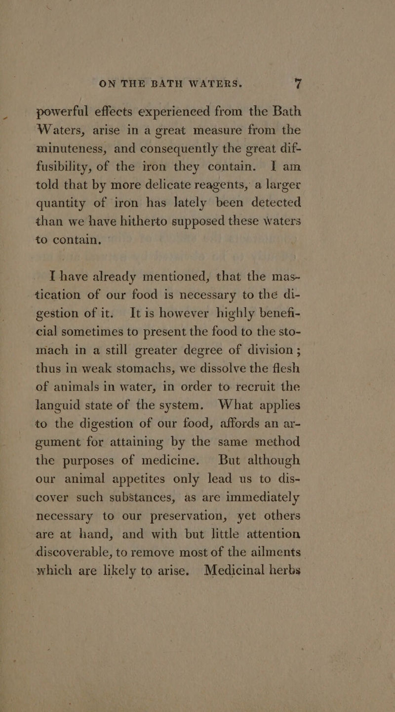 powerful effects experienced from the Bath Waters, arise in a great measure from the minuteness, and consequently the great dif- fusibility, of the iron they contain. I am told that by more delicate reagents, a larger quantity of iron has lately been detected than we have hitherto supposed these waters to contain, I have already mentioned, that the mas~ tication of our food is necessary to the di- gestion of it. It is however highly benefi- cial sometimes to present the food to the sto- mach in a still greater degree of division ; thus in weak stomachs, we dissolve the flesh of animals in water, in order to recruit the languid state of the system. What applies to the digestion of our food, affords an ar- gument for attaining by the same method the purposes of medicine. But although our animal appetites only lead us to dis- cover such substances, as are immediately necessary to our preservation, yet others are at hand, and with but little attention discoverable, to remove most of the ailments. which are likely to arise. Medicinal herbs