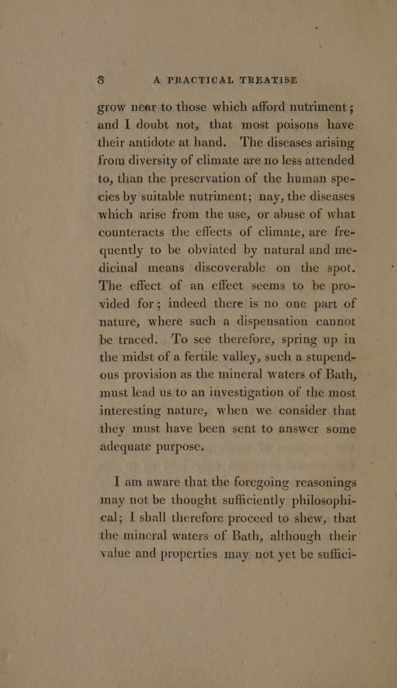 grow near to those which afford nutriment ; and I doubt not, that most poisons have their antidote at hand. The diseases arising from diversity of climate are no less attended to, than the preservation of the human spe- cies by suitable nutriment; nay, the diseases ‘which arise from the use, or abuse of what counteracts the effects of climate, are fre- quently to be obviated by natural and me- dicinal means discoverable on the spot. The effect of an effect seems to be pro- vided for; indeed there is no one part of nature, where such a dispensation cannot be traced. To see therefore, spring up in the midst of a fertile valley, such a stupend- ous provision as the mineral waters of Bath, must lead us to an investigation of the most interesting nature, when we consider. that they must have been sent to answer some adequate purpose. I am aware that the foregoing reasonings- may not be thought sufficiently philosophi- cal; I shall therefore proceed to shew, that the mineral waters of Bath, although their value and properties may not yet be suffici-