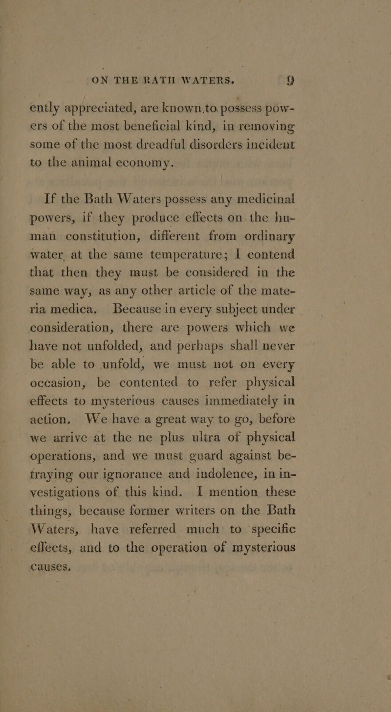 ently appreciated, are known.to, possess pow- ers of the most beneficial kind, in removing some of the most dreadful disorders incident to the animal economy. If the Bath Waters possess any medicinal powers, if they produce effects on. the hu- man constitution, different from ordinary water, at the same temperature; I contend that then they must be considered in the same way, as any other article of the mate- ria medica. Because in every subject under consideration, there are powers which we have not unfolded, and perhaps shall never be able to unfold, we must not on every occasion, be contented to refer physical effects to mysterious causes immediately in action. We have a great way to go, before we arrive at the ne plus ultra of physical operations, and we must guard against be- traying our ignorance and indolence, in in- vestigations of this kind. I mention these things, because former writers on the Bath Waters, haye referred much to specific effects, and to the operation of mysterious causes.