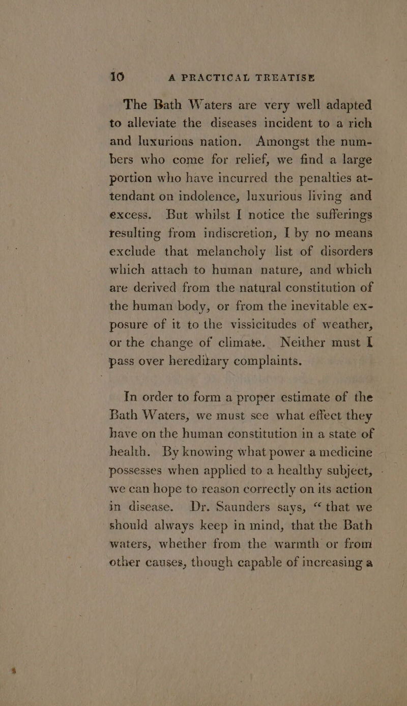 The Bath Waters are very well adapted to alleviate the diseases incident to a rich and luxurious nation. Amongst the num- bers who come for relief, we find a large portion who have incurred the penalties at- tendant on indolence, luxurious living and excess. But whilst I notice the sufferings resulting from indiscretion, [ by no means exclude that melancholy list of disorders which attach to human nature, and which are derived from the natural constitution of the human body, or from the inevitable ex- posure of it to the vissicitudes of weather, or the change of climate. Neither must I pass over hereditary complaints. In order to form a proper estimate of the Bath Waters, we must see what effect they have on the human constitution in a state of health. By knowing what power a medicine possesses when applied to a healthy subject, - we can hope to reason correctly on its action in disease. Dr. Saunders says, “ that we should always keep in mind, that the Bath waters, whether from the warmth or from other causes, though capable of increasing a