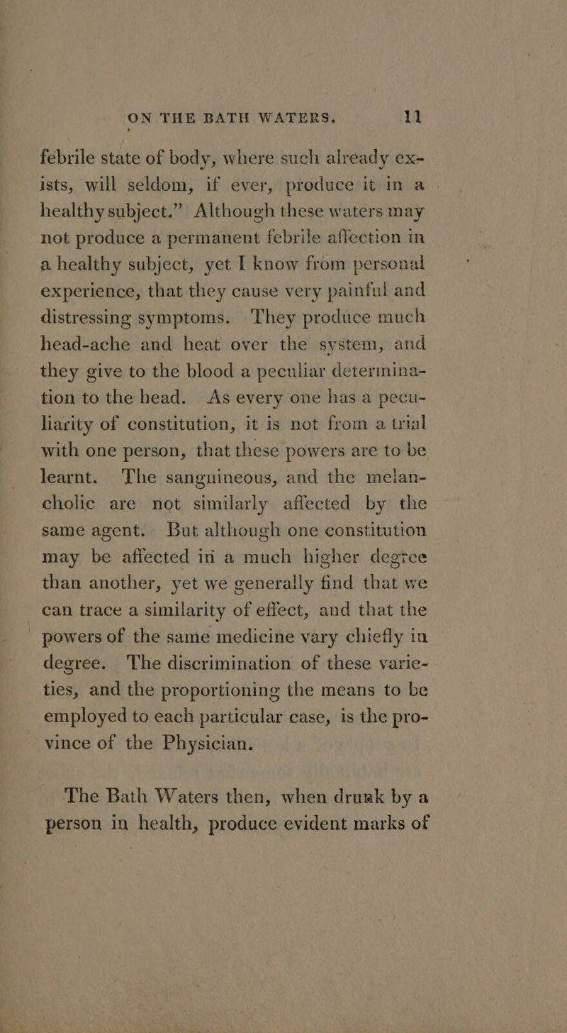 febrile state of body, where such already ex- ists, will seldom, if ever, produce it in a healthy subject.” Although these waters may not produce a permanent febrile affection in a healthy subject, yet | know from personal experience, that they cause very painful and distressing symptoms. They produce much head-ache and heat over the system, and they give to the blood a peculiar determina- tion to the head. As every one has a pecu- liarity of constitution, it is not from a trial with one person, that these powers are to be learnt. ‘The sanguineous, and the melan- cholic are not similarly affected by the same agent. But although one constitution may be affected iri a much higher degree than another, yet we generally find that we can trace a similarity of effect, and that the - powers of the same medicine vary chiefly in degree. The discrimination of these varic- ties, and the proportioning the means to be employed to each particular case, is the pro- vince of the Physician. The Bath Waters then, when drunk by a person in health, produce evident marks of