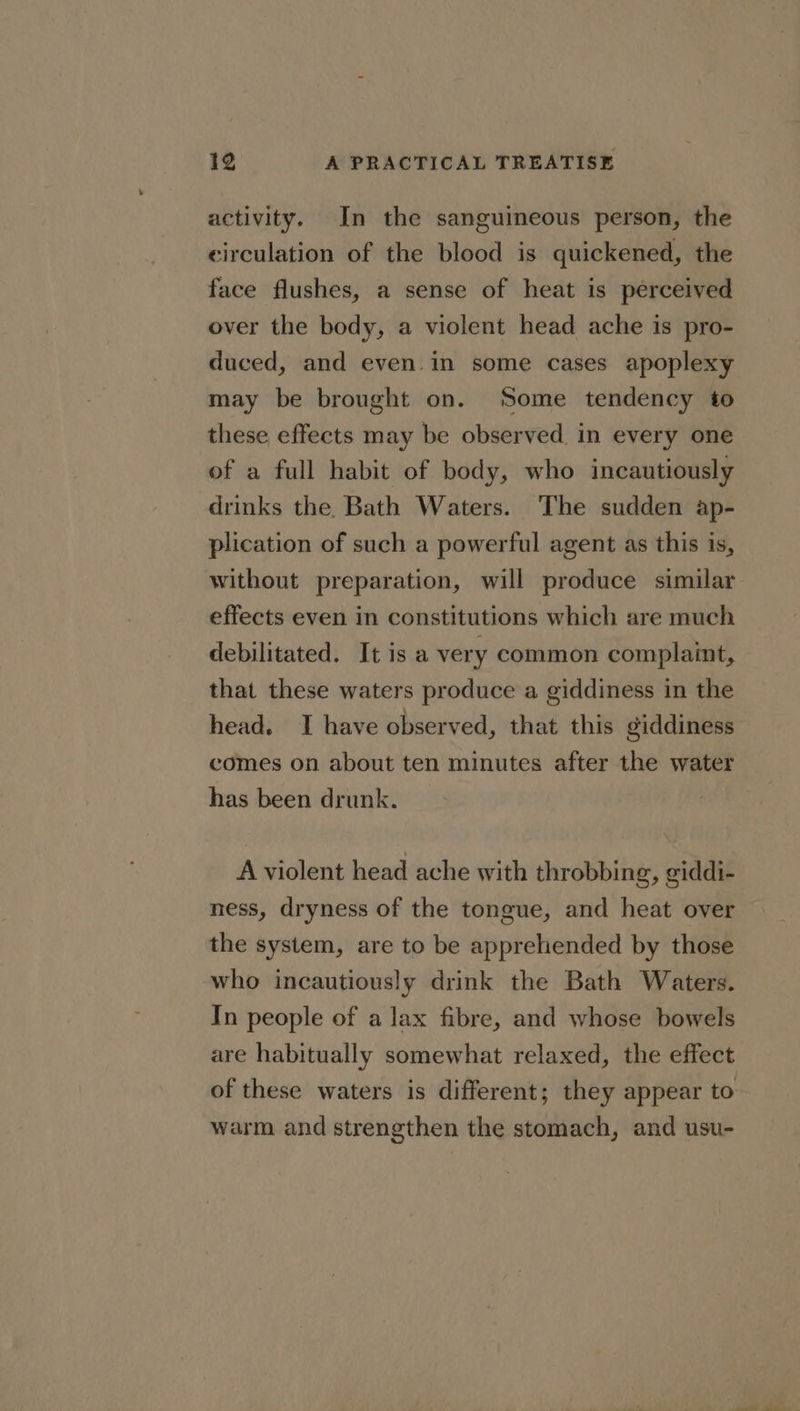 activity. In the sanguineous person, the circulation of the blood is quickened, the face flushes, a sense of heat is perceived over the body, a violent head ache is pro- duced, and even in some cases apoplexy may be brought on. ‘Some tendency to these effects may be observed in every one of a full habit of body, who incautiously drinks the. Bath Waters. The sudden ap- plication of such a powerful agent as this is, without preparation, will produce similar effects even in constitutions which are much debilitated. It is a very common complaint, | that these waters produce a giddiness in the head. I have observed, that this giddiness comes on about ten minutes after the water has been drunk. A violent head ache with throbbing, giddi- ness, dryness of the tongue, and heat over the system, are to be apprehended by those who incautiously drink the Bath Waters. In people of a lax fibre, and whose bowels are habitually somewhat relaxed, the effect of these waters is different; they appear to warm and strengthen the stomach, and usu-