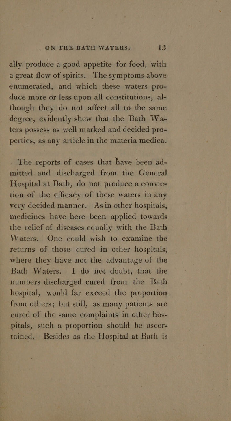 ally produce a good appetite for food, with a great flow of spirits. The symptoms above enumerated, and which these waters pro- duce more or less upon all constitutions, al- though they do not affect all to the same degree, evidently shew that the Bath Wa- ters possess as well marked and decided pro- perties, as any article in the materia medica. The reports of cases that have been ad- mitted and discharged from the General Hospital at Bath, do not produce a convic- tion of the efficacy of these waters in any very decided manner. As in other hospitals, medicines have here been applied towards the relief of diseases equally with the Bath Waters. One could wish to examine the returns of those cured in other hospitals, where they have not the advantage of the Bath Waters. I do not doubt, that the numbers discharged cured from the Bath hospital, would far exceed the proportion from others; but still, as many patients are cured of the same complaints in other hos- pitals, such a proportion should be ascer- tained. Besides as the Hospital at Bath is