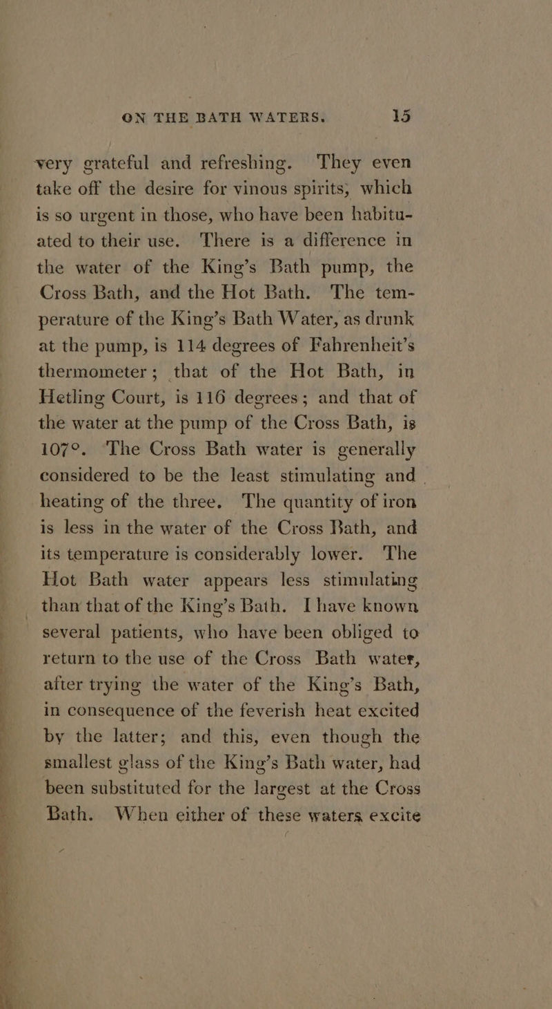 very grateful and refreshing. They even take off the desire for vinous spirits, which is so urgent in those, who have been habitu- ated to their use. There is a difference in the water of the King’s Bath pump, the Cross Bath, and the Hot Bath. The tem- perature of the King’s Bath Water, as drunk at the pump, is 114 degrees of Fahrenheit’s thermometer; that of the Hot Bath, in Hetling Court, is 116 degrees; and that of the water at the pump of the Cross Bath, is 107°. The Cross Bath water is generally considered to be the least stimulating and . heating of the three. The quantity of iron is less in the water of the Cross Bath, and its temperature is considerably lower. The Hot Bath water appears less stimulating than that of the King’s Bath. [have known several patients, who have been obliged to return to the use of the Cross Bath water, after trying the water of the King’s Bath, in consequence of the feverish heat excited by the latter; and this, even though the smallest glass of the King’s Bath water, had been substituted for the largest at the Cross Bath. When either of these waters excite f Zz