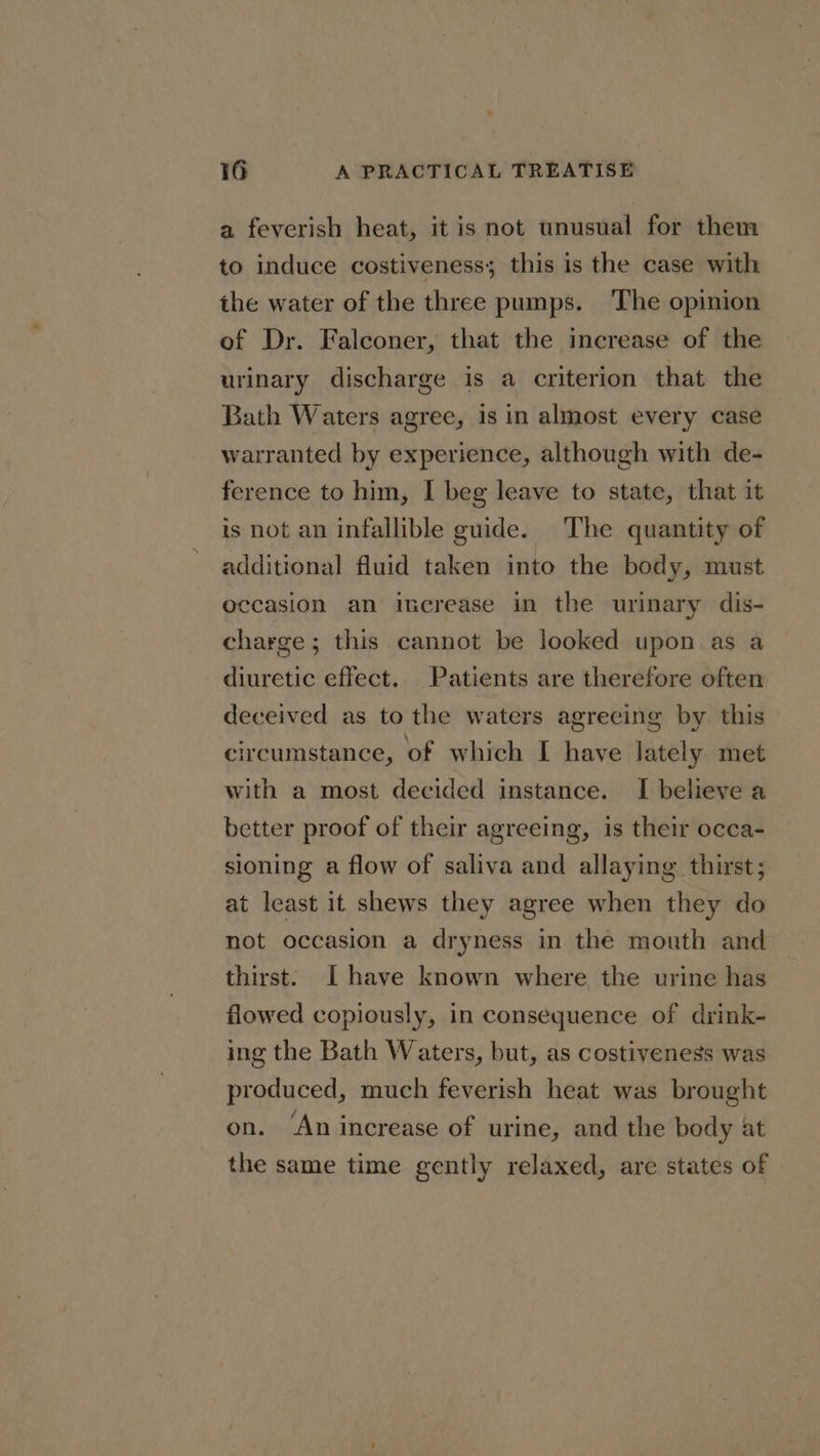 a feverish heat, it is not unusual for them to induce costiveness; this is the case with the water of the three pumps. The opinion of Dr. Falconer, that the increase of the urinary discharge is a criterion that the Bath Waters agree, is in almost every case warranted by experience, although with de- ference to him, I beg leave to state, that it is not an infallible guide. The quantity of additional fluid taken into the body, must occasion an increase in the urinary dis- charge; this cannot be looked upon as a diuretic effect. Patients are therefore often deceived as to the waters agreeing by this circumstance, of which I have lately met with a most decided instance. I believe a better proof of their agreeing, is their occa- sioning a flow of saliva and allaying thirst; at least it shews they agree when they do not occasion a dryness in the mouth and thirst: [have known where the urine has flowed copiously, in consequence of drink- ing the Bath Waters, but, as costiveness was produced, much feverish heat was brought on. ‘An increase of urine, and the body at the same time gently relaxed, are states of