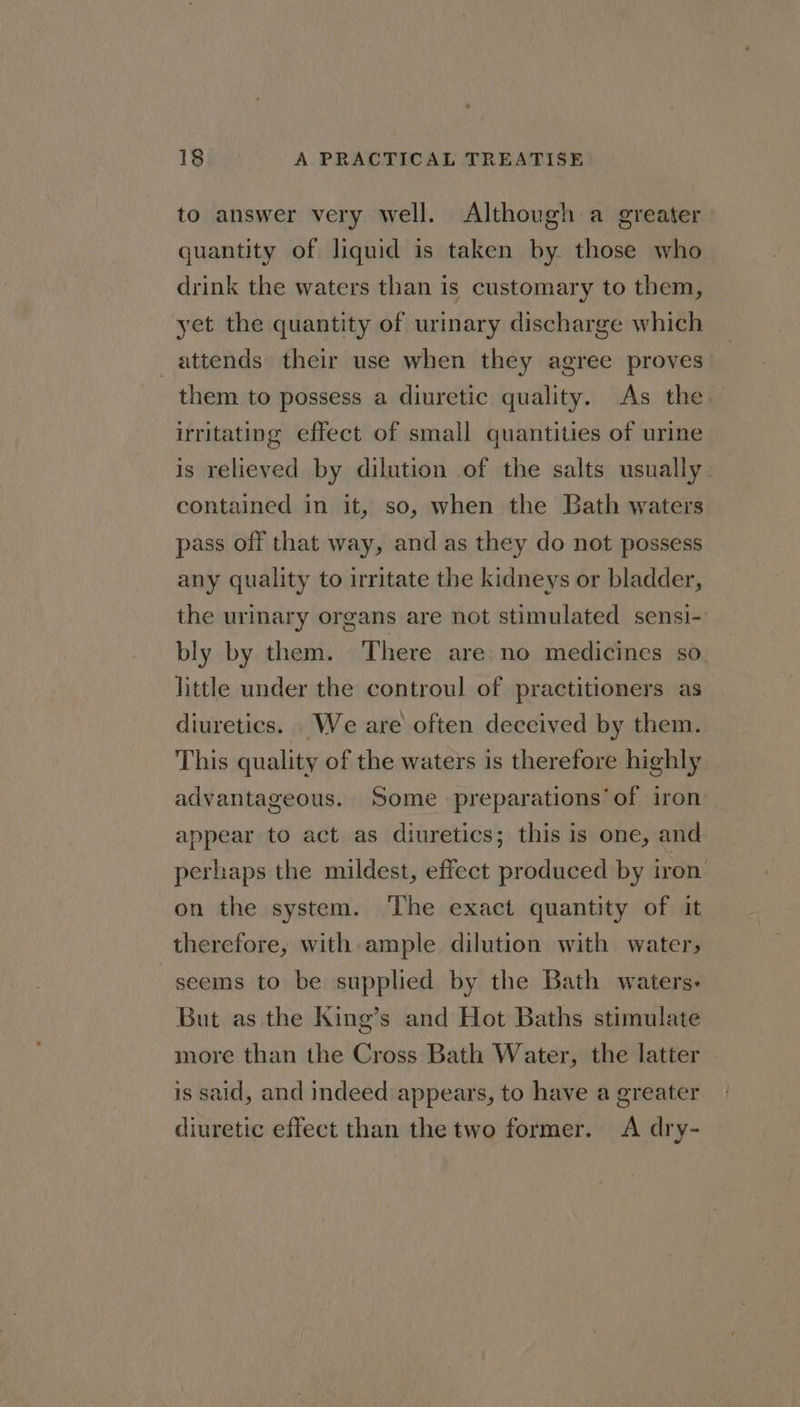 to answer very well. Although a greater quantity of liquid is taken by those who drink the waters than is customary to them, yet the quantity of urinary discharge which attends their use when they agree proves them to possess a diuretic quality. As the irritating effect of small quantities of urine is relieved by dilution of the salts usually. contained in it, so, when the Bath waters pass off that way, and as they do not possess any quality to irritate the kidneys or bladder, the urinary organs are not stimulated sensi-. bly by them. There are no medicines so little under the controul of practitioners as diuretics. We are often deceived by them. This quality of the waters is therefore highly advantageous. Some preparations’ of iron appear to act as diuretics; this is one, and perhaps the mildest, effect produced by iron on the system. The exact quantity of it therefore, with ample dilution with water, seems to be supplied by the Bath waters: But as the King’s and Hot Baths stimulate more than the Cross Bath Water, the latter is said, and indeed appears, to have a greater diuretic effect than the two former. A dry-