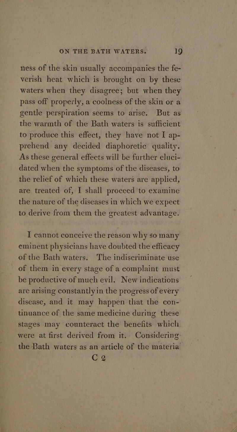 ness of the skin usually accompanies the fe- verish heat which is brought on by these waters when they disagree; but when they pass off properly, a coolness of the skin or a gentle perspiration seems to arise. But as the warmth of the Bath waters is sufficient to produce this effect, they have not I ap- prehend any decided diaphoretic quality. dated when the symptoms of the diseases, to the relief of which these waters are applied, are treated of, I shall proceed to examine the nature of the diseases in which we expect to derive from them the greatest advantage. I cannot conceive the reason why so many eminent physicians have doubted the efficacy of the Bath waters. The indiscriminate use of them in every stage of a complaint must be productive of much evil. New indications are arising constantly in the progress of every disease, and it may happen that the con- tinuance of the same medicine during these stages may counteract the benefits which were at first derived from it. Considering: the Bath waters as an article of the materia CQ