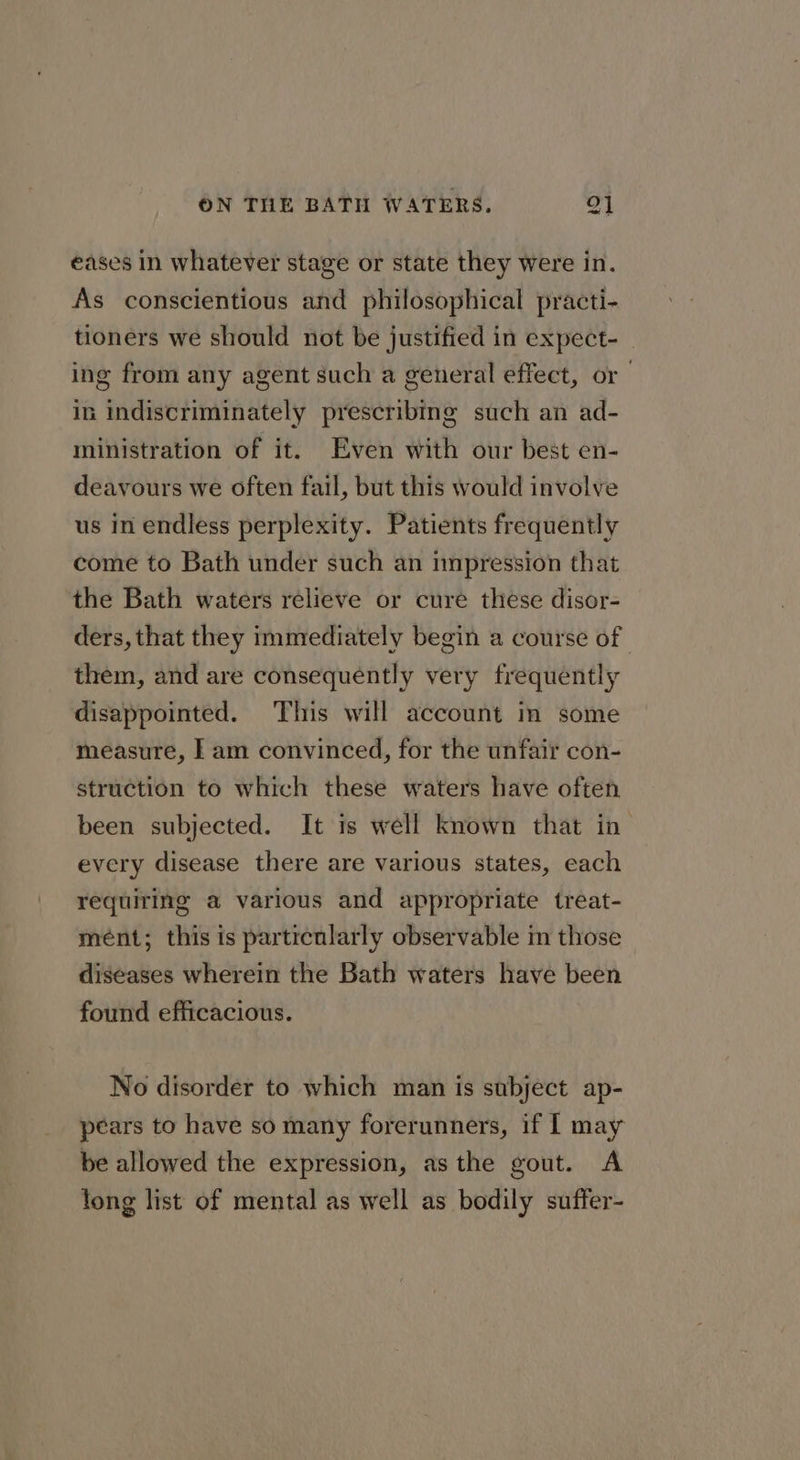 cad eases in whatever stage or state they were in. As conscientious and philosophical practi- tioners we should not be justified in expect- | ing from any agent such a general effect, or — in indiscriminately prescribing such an ad- ministration of it. Even with our best en- deavours we often fail, but this would involve us in endless perplexity. Patients frequently come to Bath under such an impression that the Bath waters relieve or cure these disor- ders, that they immediately begin a course of them, and are consequently very frequently disappointed. This will account in some measure, | am convinced, for the unfair con- struction to which these waters have often been subjected. It is well known that in every disease there are various states, each requiring a various and appropriate treat- mént; this is partrenlarly observable im those diseases wherein the Bath waters have been found efficacious. No disorder to which man is subject ap- pears to have so many forerunners, if I may be allowed the expression, asthe gout. A long list of mental as well as bodily suffer-