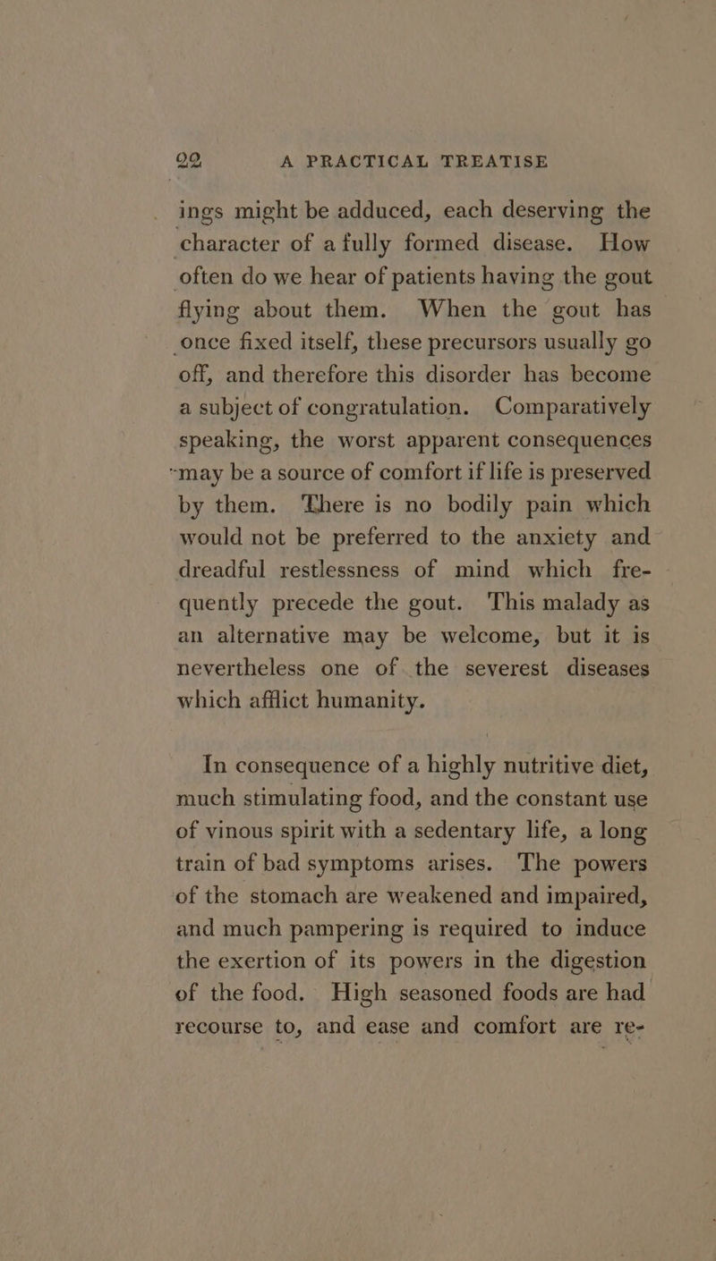 ings might be adduced, each deserving the character of afully formed disease. How often do we hear of patients having the gout flying about them. When the gout has once fixed itself, these precursors usually go off, and therefore this disorder has become a subject of congratulation. Comparatively speaking, the worst apparent consequences “may be a source of comfort if life is preserved by them. ‘There is no bodily pain which would not be preferred to the anxiety and dreadful restlessness of mind which _ fre- quently precede the gout. This malady as an alternative may be welcome, but it is nevertheless one of the severest diseases which afflict humanity. In consequence of a highly nutritive diet, much stimulating food, and the constant use of vinous spirit with a sedentary life, a long train of bad symptoms arises. The powers of the stomach are weakened and impaired, and much pampering is required to induce the exertion of its powers in the digestion of the food. High seasoned foods are had recourse to, and ease and comfort are re-