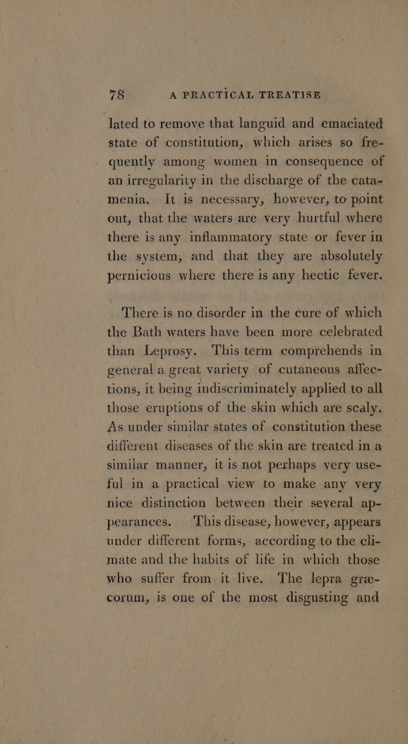 lated to remove that languid and emaciated state of constitution, which arises so fre- quently among women in consequence of an irregularity in the discharge of the cata- menia. It is necessary, however, to point out, that the waters are very hurtful where there is any inflammatory state or fever in the system, and that they are absolutely pernicious where there is any hectic fever. There is no disorder in the cure of which the Bath waters have been more celebrated than Leprosy. This term comprehends in general a great variety of cutaneous affec- tions, it being indiscriminately applied to all those eruptions of the skin which are scaly. As under similar states of constitution these different diseases of the skin are treated in a similar manner, it is not perhaps very use- ful in a practical view to make any very nice distinction between their several ap- pearances. ‘This disease, however, appears under different forms, according to the cli- mate and the habits of life in which those who suffer from it live. The lepra gre- corum, is one of the most disgusting and