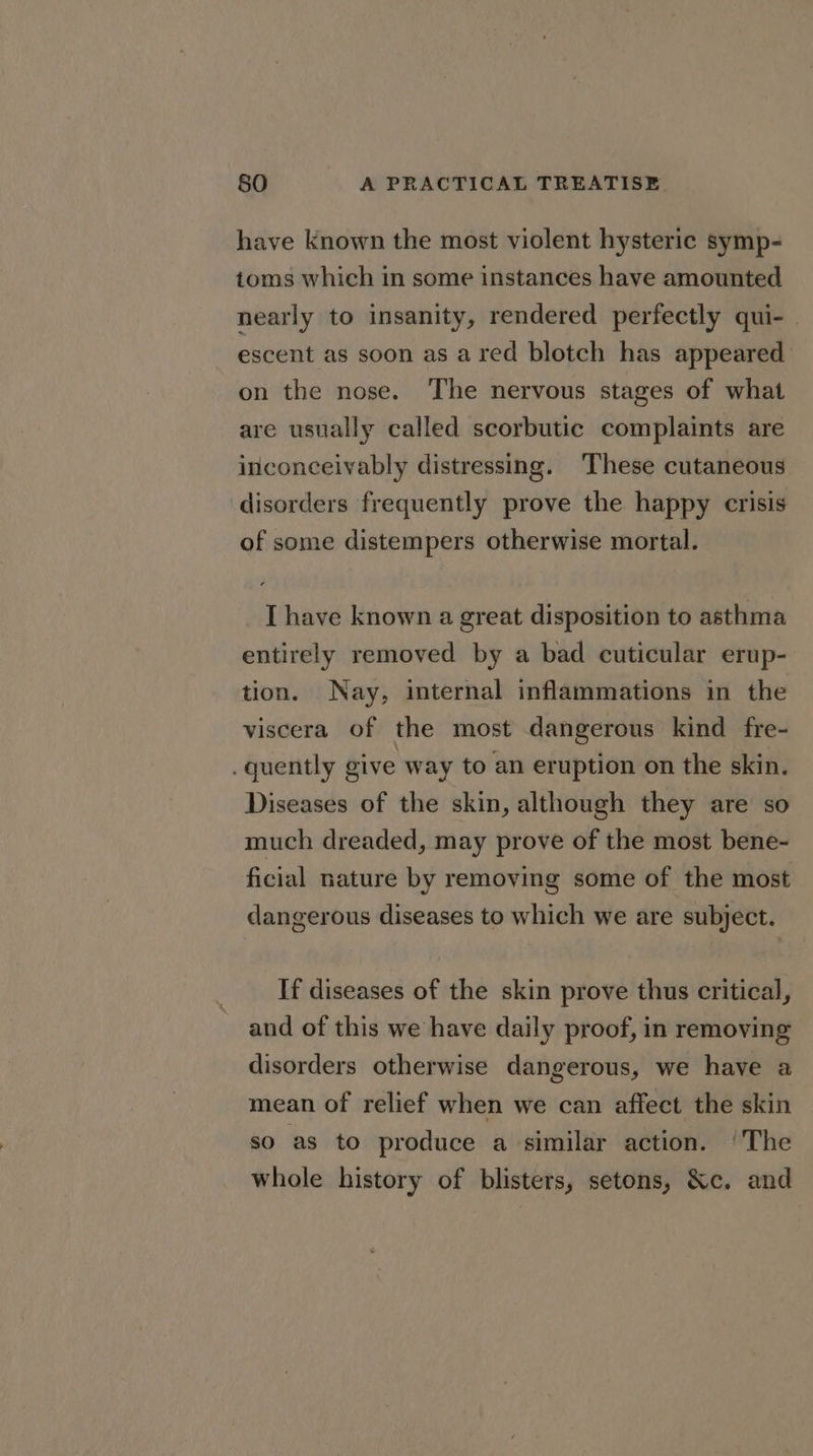 have known the most violent hysteric symp- toms which in some instances have amounted nearly to insanity, rendered perfectly qui- escent as soon as a red blotch has appeared on the nose. The nervous stages of what are usually called scorbutic complaints are inconceivably distressing. These cutaneous disorders frequently prove the happy crisis of some distempers otherwise mortal. I have known a great disposition to asthma entirely removed by a bad cuticular erup- tion. Nay, internal inflammations in the viscera of the most dangerous kind fre- . quently give way to an eruption on the skin. Diseases of the skin, although they are so much dreaded, may prove of the most bene- ficial nature by removing some of the most dangerous diseases to which we are subject. If diseases of the skin prove thus critical, and of this we have daily proof, in removing disorders otherwise dangerous, we have a mean of relief when we can affect the skin so as to produce a similar action. ‘The whole history of blisters, setons, &amp;c. and