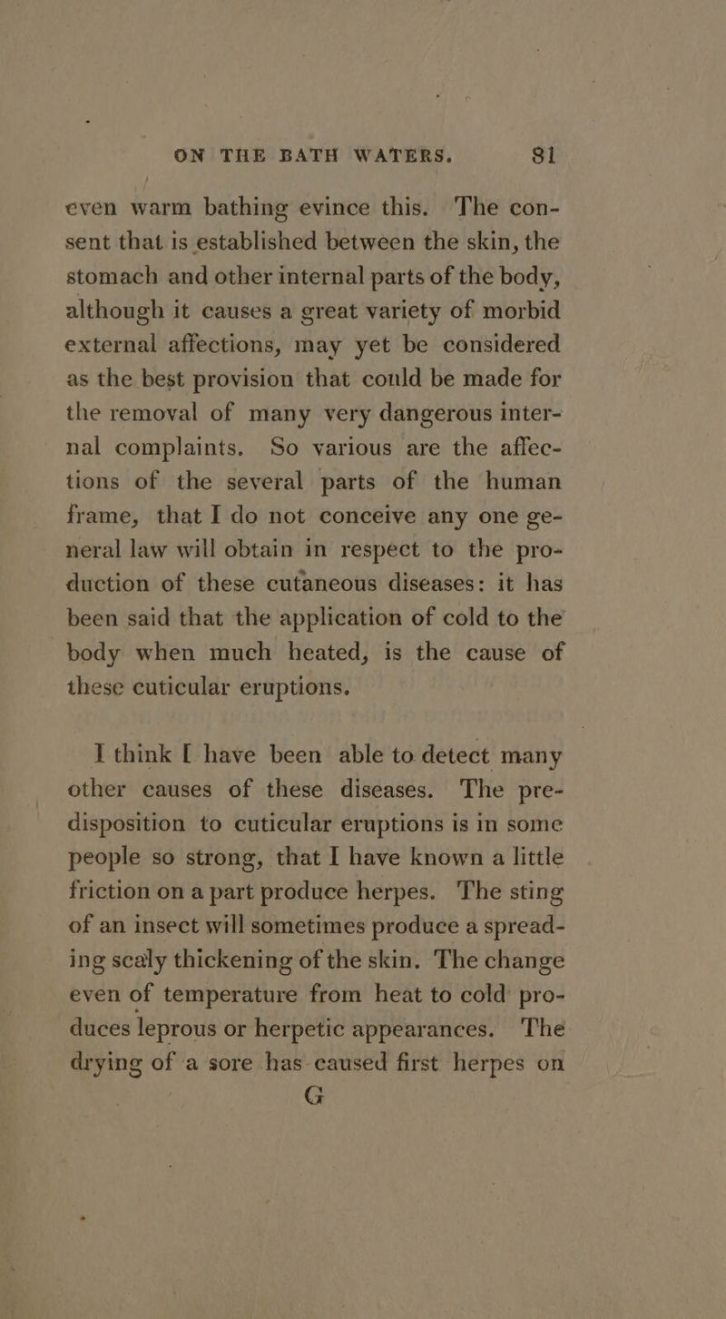 even warm bathing evince this. The con- sent that is established between the skin, the stomach and other internal parts of the body, although it causes a great variety of morbid external affections, may yet be considered as the best provision that could be made for the removal of many very dangerous inter- nal complaints. So various are the affec- tions of the several parts of the human frame, that I do not conceive any one ge- neral law will obtain in respect to the pro- duction of these cutaneous diseases: it has been said that the application of cold to the body when much heated, is the cause of these cuticular eruptions. I think [ have been able to detect many other causes of these diseases. The pre- disposition to cuticular eruptions is in some people so strong, that I have known a little friction on a part produce herpes. The sting of an insect will sometimes produce a spread- ing scaly thickening of the skin. The change even of temperature from heat to cold pro- duces leprous or herpetic appearances. The drying of a sore has caused first herpes on G