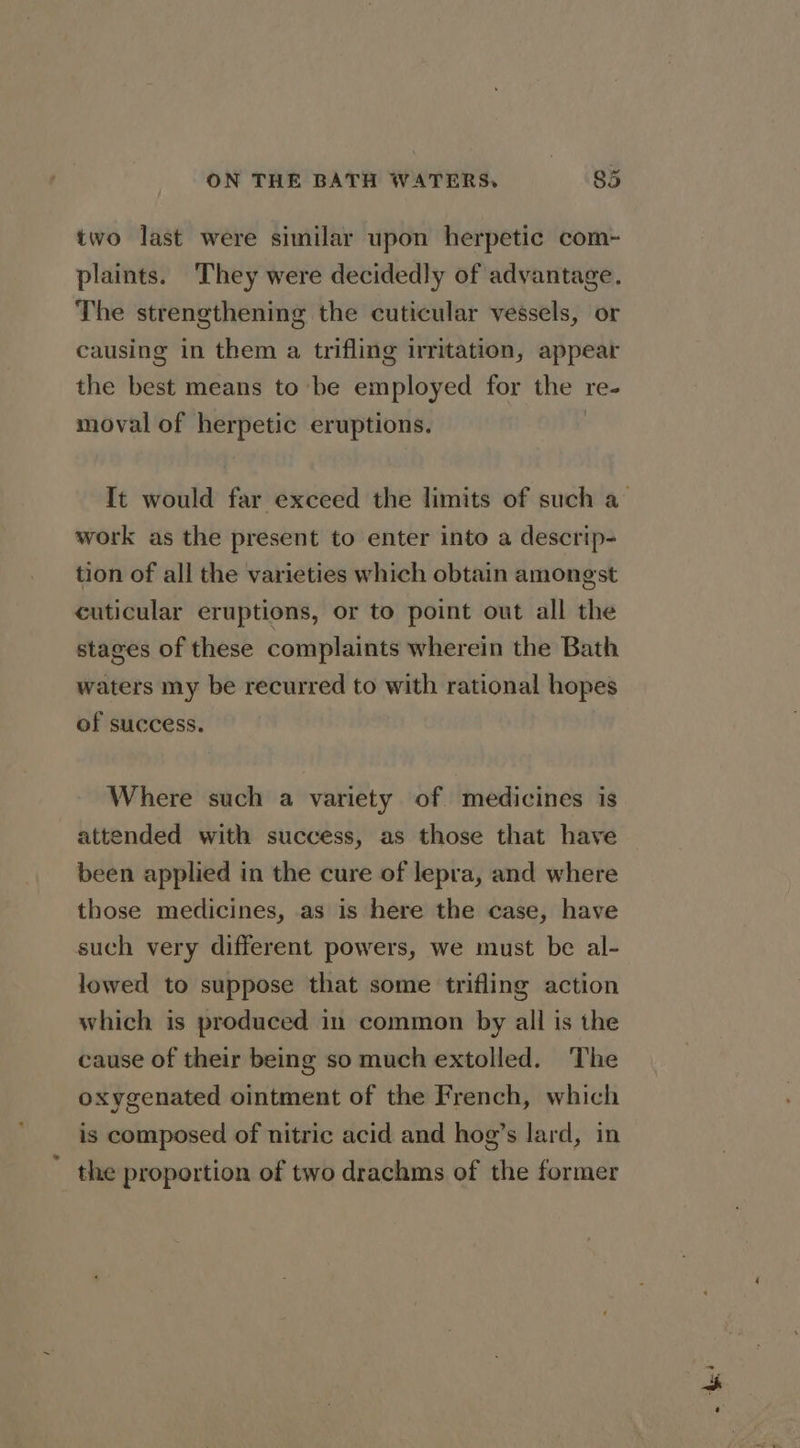 two last were similar upon herpetic com- plaints. They were decidedly of advantage. The strengthening the cuticular vessels, or causing in them a trifling irritation, appear the best means to be employed for the | re- moval of jes eruptions. work as the present to enter into a descrip- tion of all the varieties which obtain amongst cuticular eruptions, or to point out all the stages of these complaints wherein the Bath waters my be recurred to with rational hopes of success. Where such a variety of medicines is attended with success, as those that have been applied in the cure of lepra, and where those medicines, as is here the case, have such very different powers, we must be al- lowed to suppose that some trifling action which is produced in common by all is the cause of their being so much extolled. The oxygenated ointment of the French, which is composed of nitric acid and hog’s lard, in the proportion of two drachms of the former