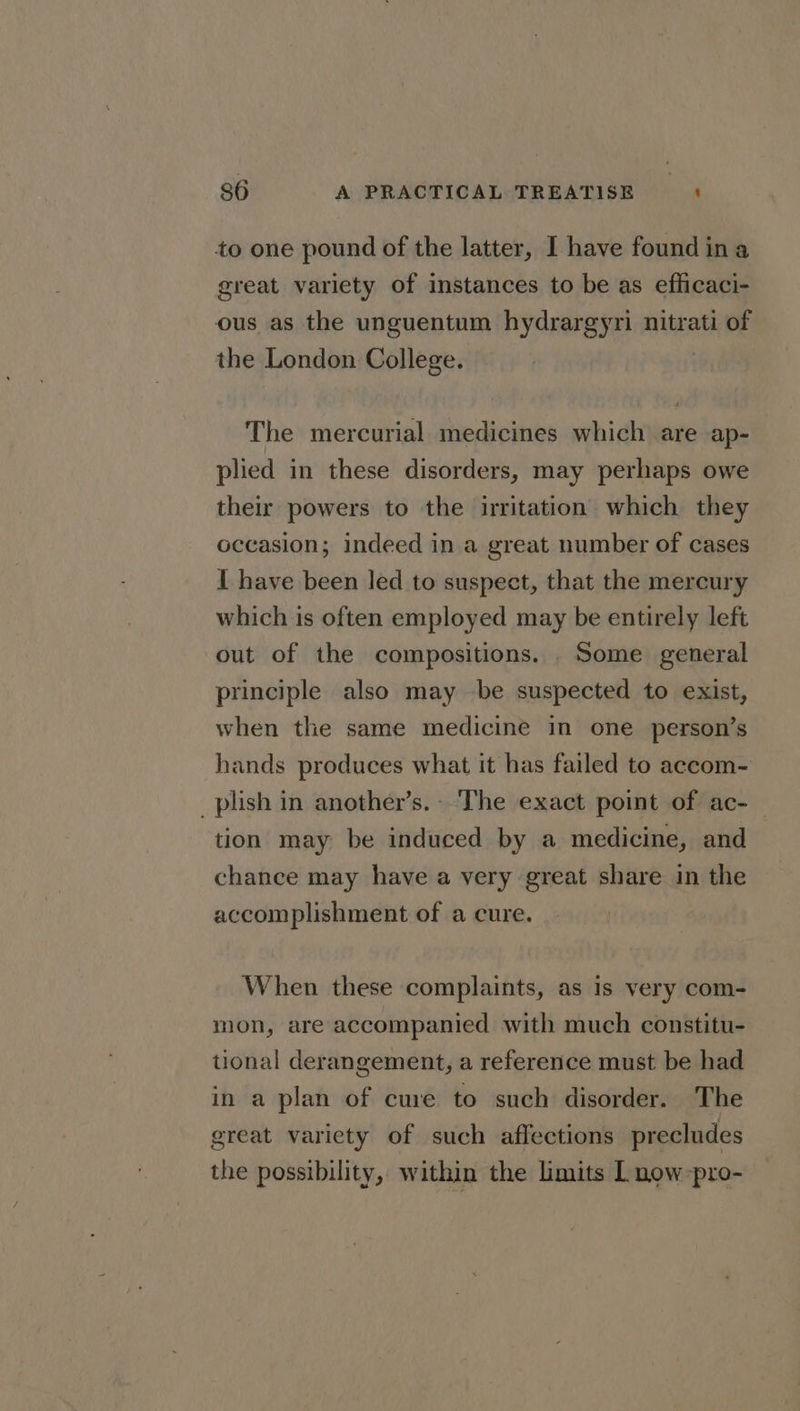 to one pound of the latter, I have found ina great variety of instances to be as efficaci- ous as the unguentum hydrargyri nitrati of the London College. The mercurial medicines which are ap- plied in these disorders, may perhaps owe their powers to the irritation which they occasion; indeed in a great number of cases I have been led to suspect, that the mercury which is often employed may be entirely left out of the compositions. Some general principle also may be suspected to exist, when the same medicine in one person’s hands produces what it has failed to accom- _plish in another’s. ‘The exact point of ac- — tion may be induced by a medicine, and chance may have a very great share in the accomplishment of a cure. When these complaints, as is very com- mon, are accompanied with much constitu- tional derangement, a reference must be had in a plan of cure to such disorder. The great variety of such affections precludes the possibility, within the limits L now-pro-