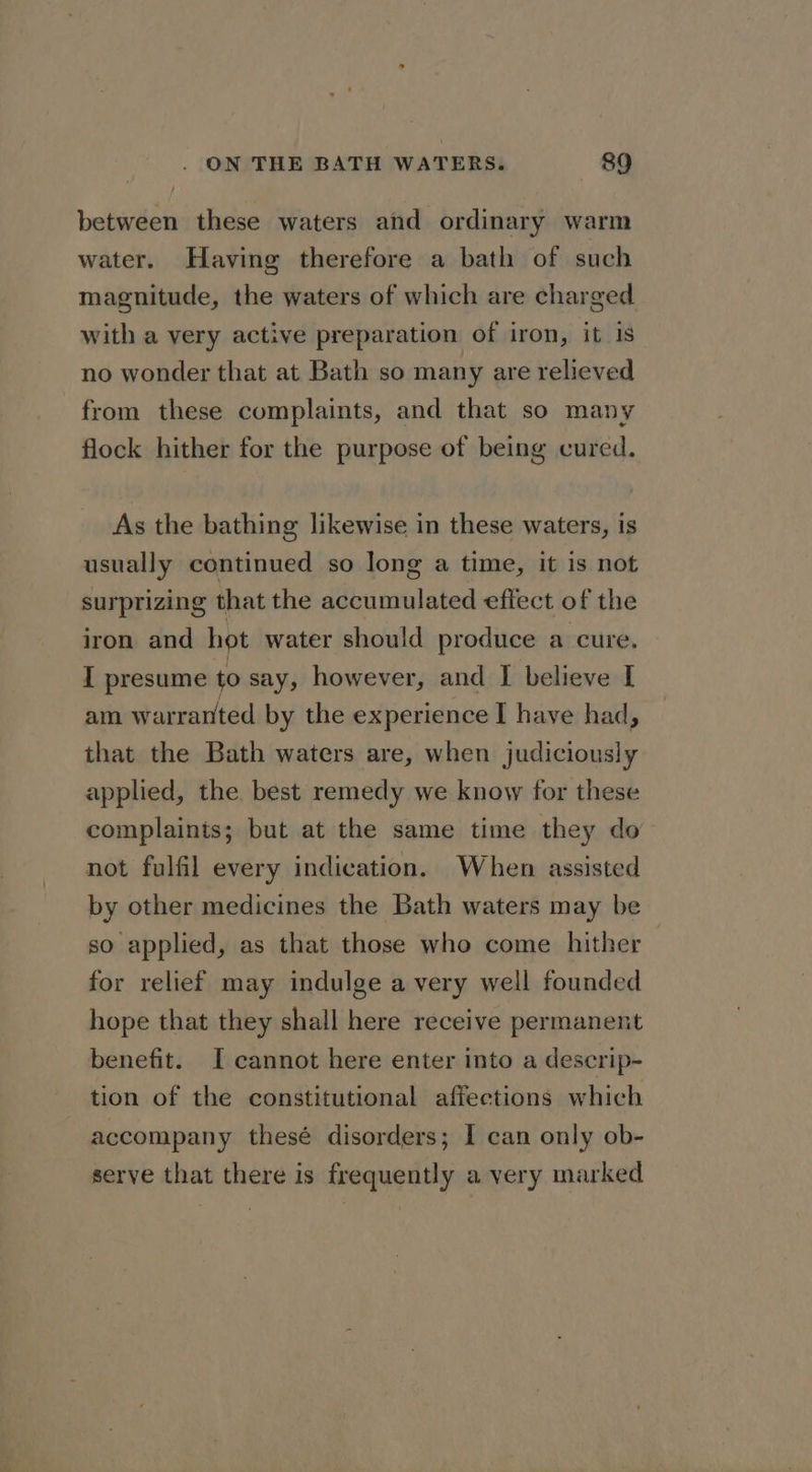 between these waters and ordinary warm water. Having therefore a bath of such magnitude, the waters of which are charged with a very active preparation of iron, it Is no wonder that at Bath so many are relieved from these complaints, and that so many flock hither for the purpose of being cured. As the bathing likewise in these waters, is usually continued so long a time, it is not surprizing that the accumulated effect of the iron and hot water should produce a cure. I presume to say, however, and I believe [ am warranted by the experience I have had, that the Bath waters are, when judiciously applied, the best remedy we know for these complaints; but at the same time they do not fulfil every indication. When assisted by other medicines the Bath waters may be so applied, as that those who come hither for relief may indulge a very well founded hope that they shall here receive permanent benefit. I cannot here enter into a descrip- tion of the constitutional affections which accompany thesé disorders; I can only ob- serve that there is frequently a very marked