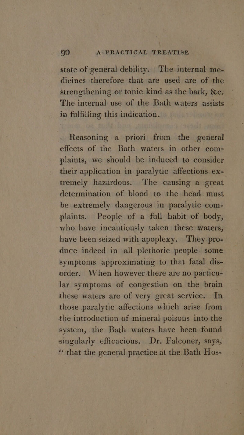 state of general debility. ‘The internal me- dicines therefore that are used are of the strengthening or tonic kind as the bark, &amp;c. The internal use of the Bath waters assists in fulfilling this indication. Reasoning a priori from the general effects of the Bath waters in other com- plaints, we should be induced to consider their application in paralytic affections ex- tremely hazardous. The causing a great determination of blood to the head must be extremely dangerous in paralytic com- plaints. People of a full habit of body, who have incautiously taken these waters, have been seized with apoplexy. They pro- duce indeed in all plethoric people some symptoms approximating to that fatal dis- order. When however there are no particu- Jar symptoms of congestion on the brain these waters are of very great service. In those paralytic affections which arise from the introduction of mineral poisons into the system, the Bath waters have been found singularly efficacious. Dr. Falconer, says, ‘“ that the general practice at the Bath Has-