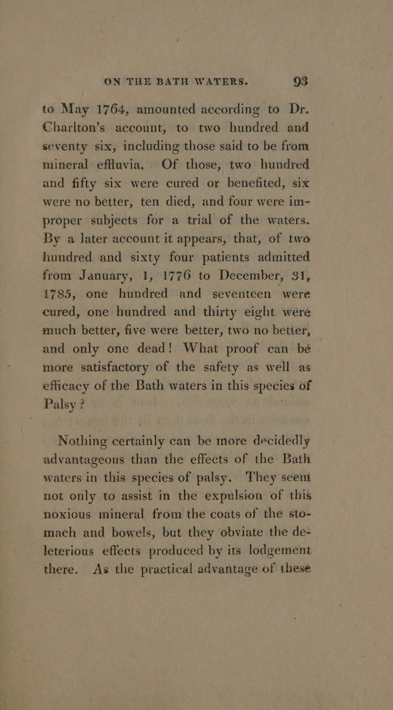 to May 1764, amounted according to Dr. Charlton’s account, to two hundred and seventy six, including those said to be from mineral efuvia. Of those, two hundred and fifty six were cured or benefited, six were no better, ten died, and four were im- proper subjects for a trial of the waters. By a later account it appears, that, of two hundred and sixty four patients admitted from January, 1, 1776 to December, 31, 1785, one hundred and seventeen “were cured, one hundred and thirty eight were much better, five were better, two no better, and only one dead! What proof can bé more satisfactory of the safety as well as efficacy of the Bath waters in this species of Palsy? . Nothing certainly can be more decidedly advantageous than the effects of the Bath waters in this species of palsy. They seem not only to assist in the expulsion of this noxious mineral from the coats of the sto- mach and bowels, but they obviate the de-_ leterious effects produced by its lodgement there. As the practical advantage of these