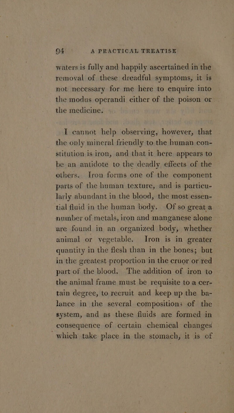 waters is fully and happily ascertained in the removal of these dreadful symptoms, it is not necessary for me here to enquire into the modus operandi either of the poison or. the medicine. I cannot help observing, however, that the only mineral friendly to the human con- stitution is iron, and that it here appears to be an antidote to the deadly effects of the others. Iron forms one of the component parts of the human texture, and is particu- larly abundant in the blood, the most essen- tial fluid in the human body. Of so great a number of metals, iron and manganese alone are found in an organized body, whether animal or vegetable. Iron is in greater quantity in the flesh than in the bones; but in the greatest proportion in the cruor or red part of the blood. The addition of iron to the animal frame must be requisite to a cer- tain degree, to recruit and keep up the ba- lance in the several compositions of the system, and as these fluids are formed in consequence of certain chemical changes ‘which take place in the stomach, it is of