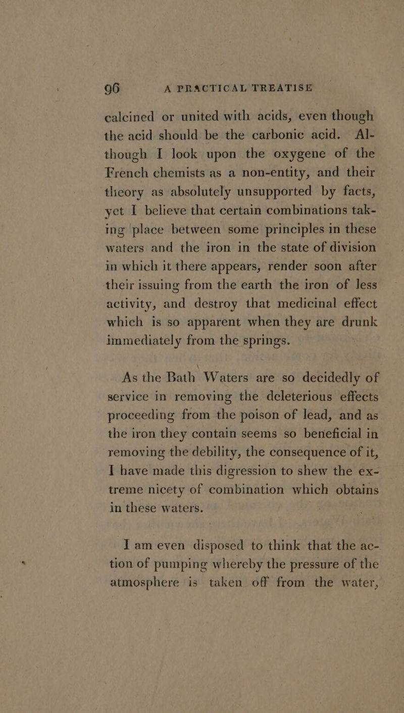 calcined or united with acids, even though the acid should be the carbonic acid. Al- though I look upon the oxygene of the French chemists as a non-entity, and their tlieory as absolutely unsupported by facts, yet I believe that certain combinations tak- ing ‘place between some principles in these waters and the iron in the state of division in which it there appears, render soon after their issuing from the earth the iron of Jess activity, and destroy that medicinal effect which is so apparent when they are drunk immediately from the springs. As the Bath Waters are so decidedly of service in removing the deleterious effects proceeding from the poison of lead, and as the iron they contain seems so beneficial in removing the debility, the consequence of it, I have made this digression to shew the ex- treme nicety of combination which obtains in these waters. | I am even disposed to think that the ac- tion of pumping whereby the pressure of the atmosphere is taken off from the water,